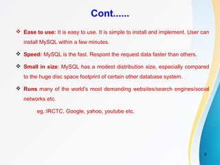 8
Cont......
 Ease to use: It is easy to use. It is simple to install and implement. User can
install MySQL within a few minutes.
 Speed: MySQL is the fast. Respont the request data faster than others.
 Small in size: MySQL has a modest distribution size, especially compared
to the huge disc space footprint of certain other database system.
 Runs many of the world's most demanding websites/search engines/social
networks etc.
eg.:IRCTC, Google, yahoo, youtube etc.
 