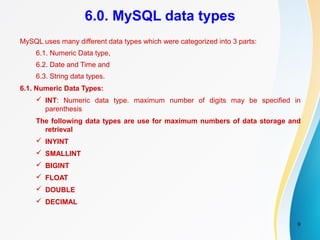9
6.0. MySQL data types
MySQL uses many different data types which were categorized into 3 parts:
6.1. Numeric Data type,
6.2. Date and Time and
6.3. String data types.
6.1. Numeric Data Types:
 INT: Numeric data type. maximum number of digits may be specified in
parenthesis
The following data types are use for maximum numbers of data storage and
retrieval
 INYINT
 SMALLINT
 BIGINT
 FLOAT
 DOUBLE
 DECIMAL
 