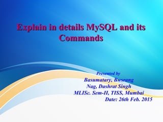 Explain in details MySQL and its
Explain in details MySQL and its
Commands
Commands
Presented by
Basumatary, Bwsrang
Nag, Dashrat Singh
MLISc. Sem-II, TISS, Mumbai
Date: 26th Feb. 2015
 
