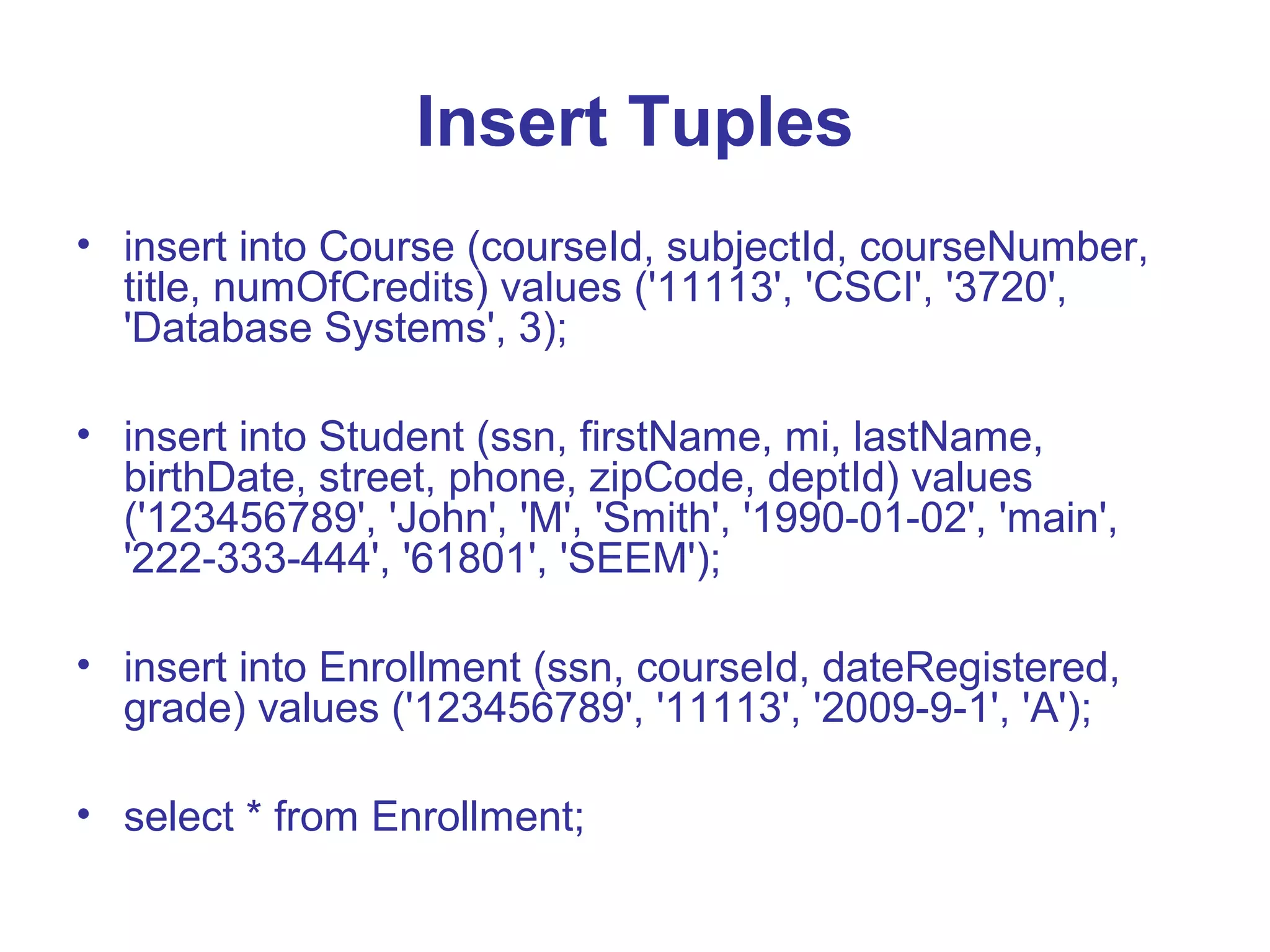 Insert Tuples • insert into Course (courseId, subjectId, courseNumber, title, numOfCredits) values ('11113', 'CSCI', '3720', 'Database Systems', 3); • insert into Student (ssn, firstName, mi, lastName, birthDate, street, phone, zipCode, deptId) values ('123456789', 'John', 'M', 'Smith', '1990-01-02', 'main', '222-333-444', '61801', 'SEEM'); • insert into Enrollment (ssn, courseId, dateRegistered, grade) values ('123456789', '11113', '2009-9-1', 'A'); • select * from Enrollment; 