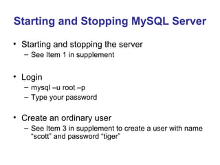 Starting and Stopping MySQL Server
• Starting and stopping the server
– See Item 1 in supplement

• Login
– mysql –u root –p
– Type your password

• Create an ordinary user
– See Item 3 in supplement to create a user with name
“scott” and password “tiger”

 