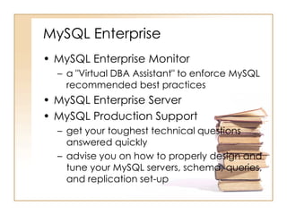 MySQL Enterprise
• MySQL Enterprise Monitor
– a "Virtual DBA Assistant" to enforce MySQL
recommended best practices
• MySQL Enterprise Server
• MySQL Production Support
– get your toughest technical questions
answered quickly
– advise you on how to properly design and
tune your MySQL servers, schema, queries,
and replication set-up
 