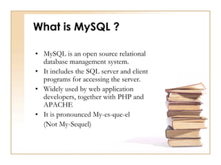 What is MySQL ?
• MySQL is an open source relational
database management system.
• It includes the SQL server and client
programs for accessing the server.
• Widely used by web application
developers, together with PHP and
APACHE
• It is pronounced My-es-que-el
(Not My-Sequel)
 