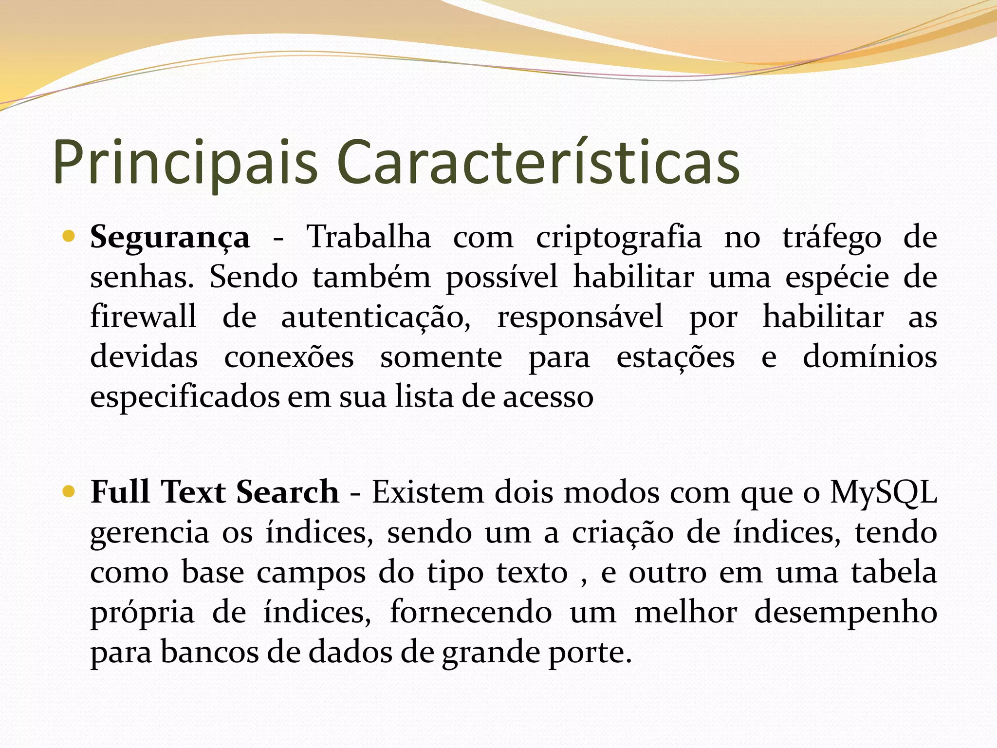 Principais Características
 Segurança - Trabalha com criptografia no tráfego de
 senhas. Sendo também possível habilitar uma espécie de
 firewall de autenticação, responsável por habilitar as
 devidas conexões somente para estações e domínios
 especificados em sua lista de acesso

 Full Text Search - Existem dois modos com que o MySQL
 gerencia os índices, sendo um a criação de índices, tendo
 como base campos do tipo texto , e outro em uma tabela
 própria de índices, fornecendo um melhor desempenho
 para bancos de dados de grande porte.
 