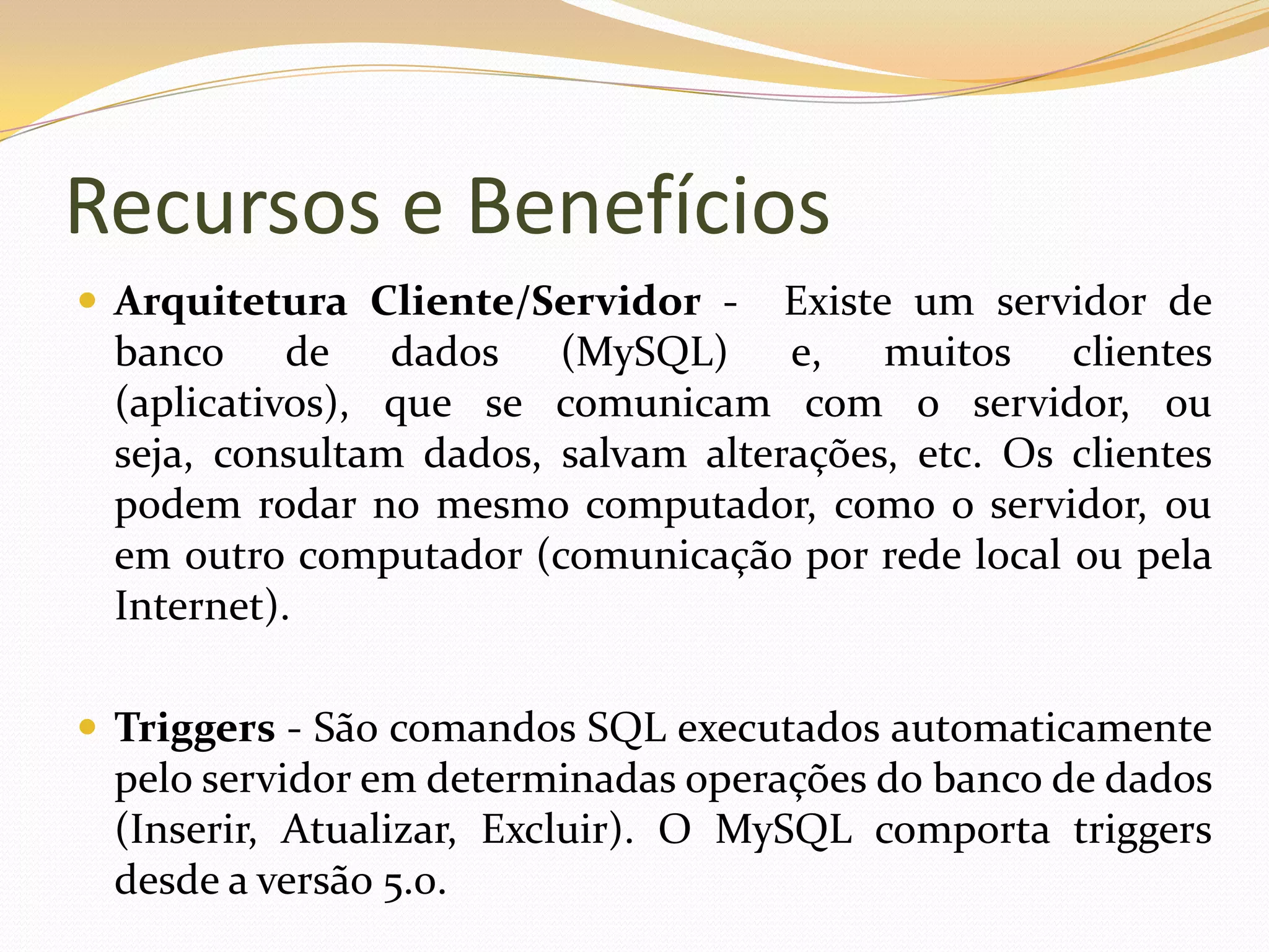 Recursos e Benefícios
 Arquitetura Cliente/Servidor -    Existe um servidor de
 banco de dados (MySQL) e, muitos clientes
 (aplicativos), que se comunicam com o servidor, ou
 seja, consultam dados, salvam alterações, etc. Os clientes
 podem rodar no mesmo computador, como o servidor, ou
 em outro computador (comunicação por rede local ou pela
 Internet).

 Triggers - São comandos SQL executados automaticamente
 pelo servidor em determinadas operações do banco de dados
 (Inserir, Atualizar, Excluir). O MySQL comporta triggers
 desde a versão 5.0.
 