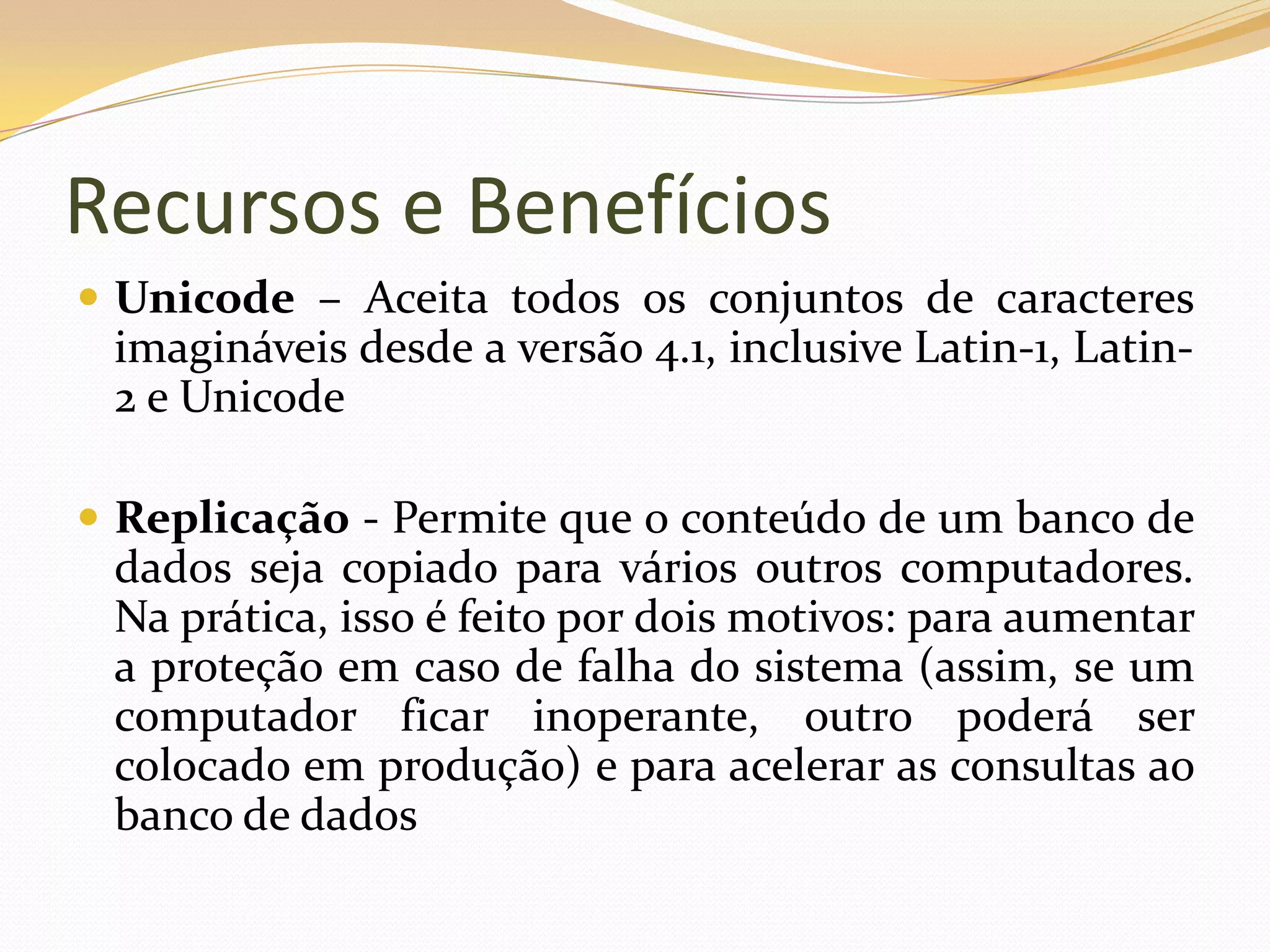 Recursos e Benefícios
 Unicode – Aceita todos os conjuntos de caracteres
 imagináveis desde a versão 4.1, inclusive Latin-1, Latin-
 2 e Unicode

 Replicação - Permite que o conteúdo de um banco de
 dados seja copiado para vários outros computadores.
 Na prática, isso é feito por dois motivos: para aumentar
 a proteção em caso de falha do sistema (assim, se um
 computador ficar inoperante, outro poderá ser
 colocado em produção) e para acelerar as consultas ao
 banco de dados
 
