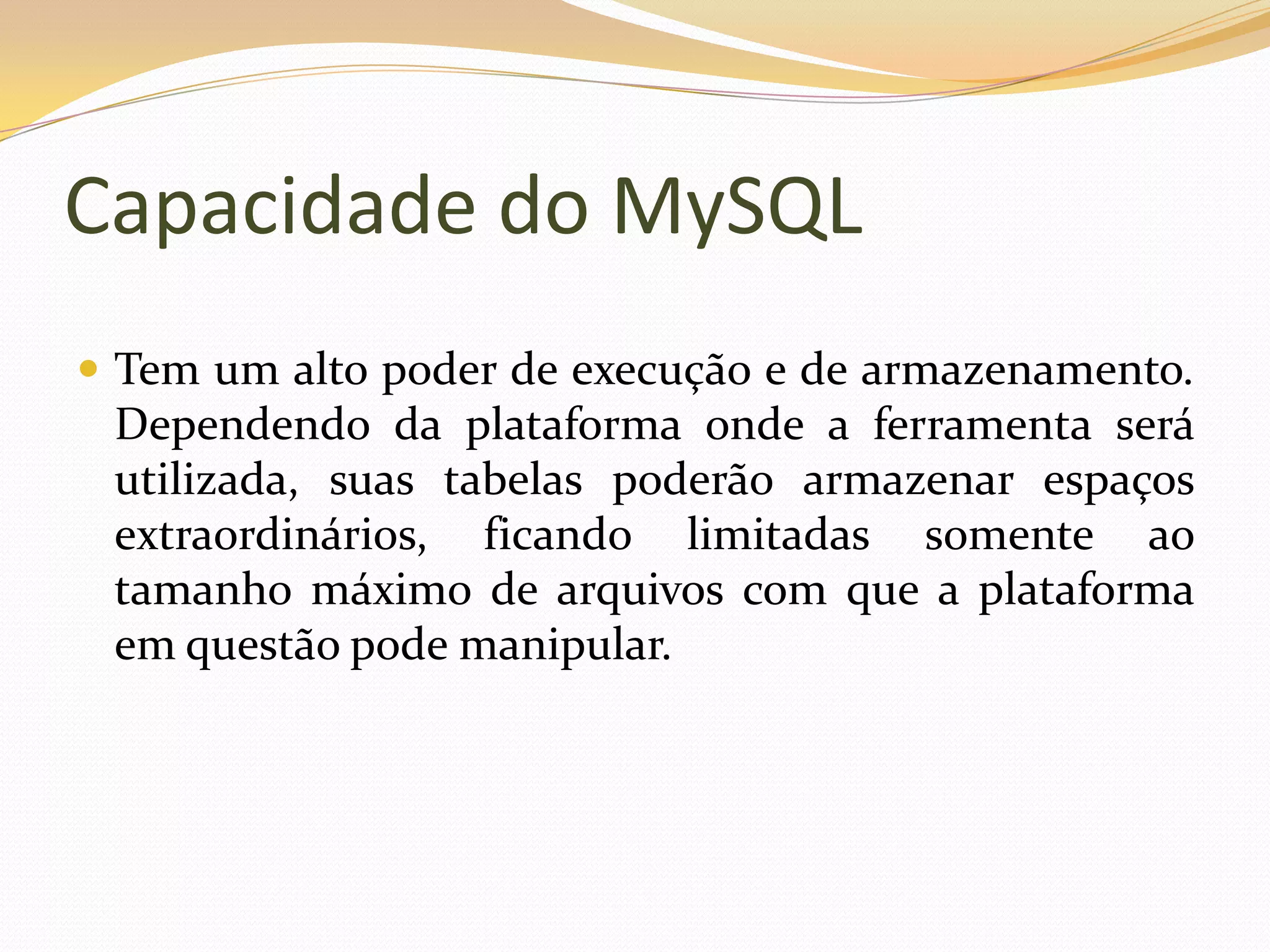 Capacidade do MySQL
 Tem um alto poder de execução e de armazenamento.
 Dependendo da plataforma onde a ferramenta será
 utilizada, suas tabelas poderão armazenar espaços
 extraordinários, ficando limitadas somente ao
 tamanho máximo de arquivos com que a plataforma
 em questão pode manipular.
 