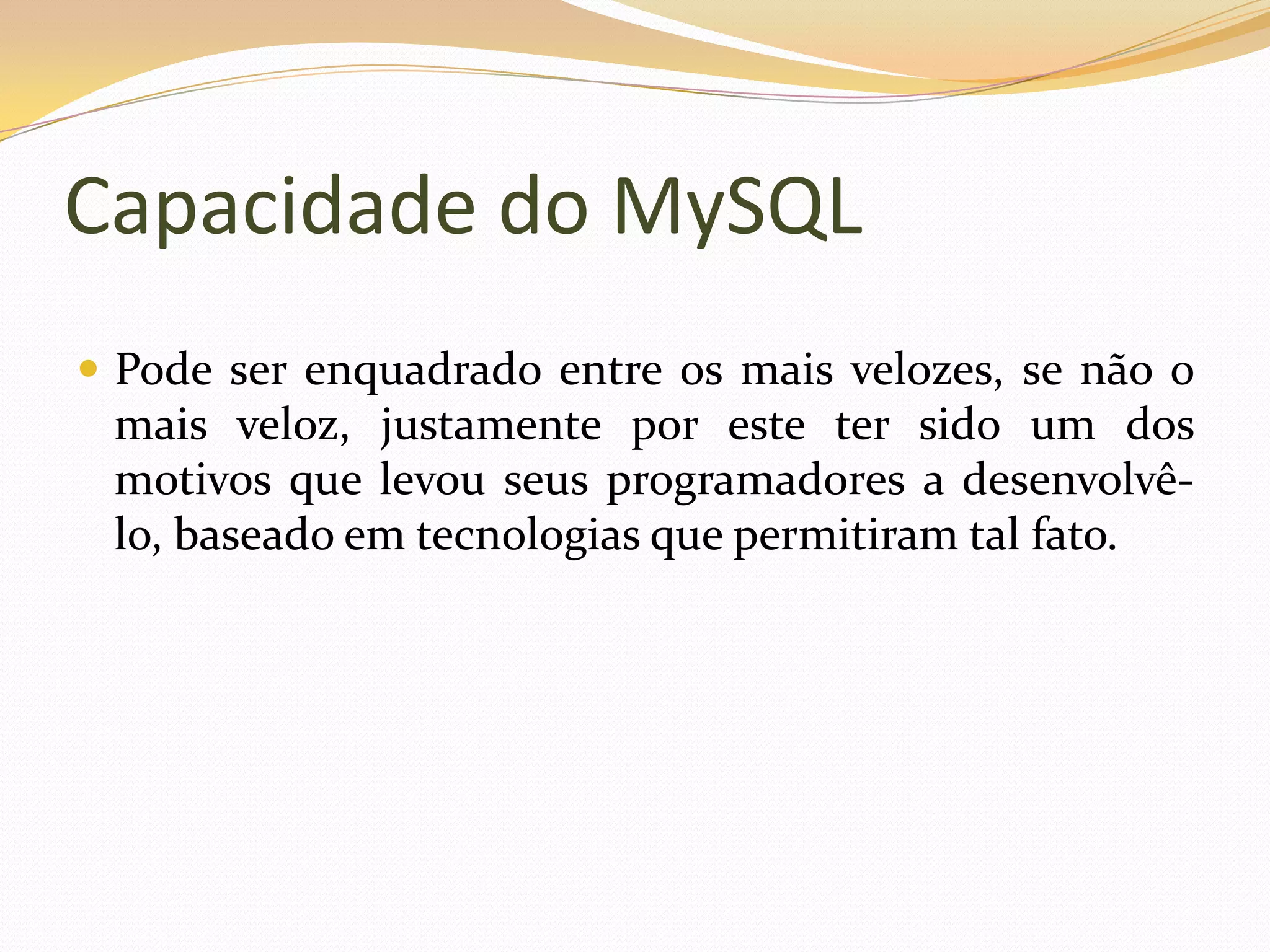 Capacidade do MySQL
 Pode ser enquadrado entre os mais velozes, se não o
 mais veloz, justamente por este ter sido um dos
 motivos que levou seus programadores a desenvolvê-
 lo, baseado em tecnologias que permitiram tal fato.
 