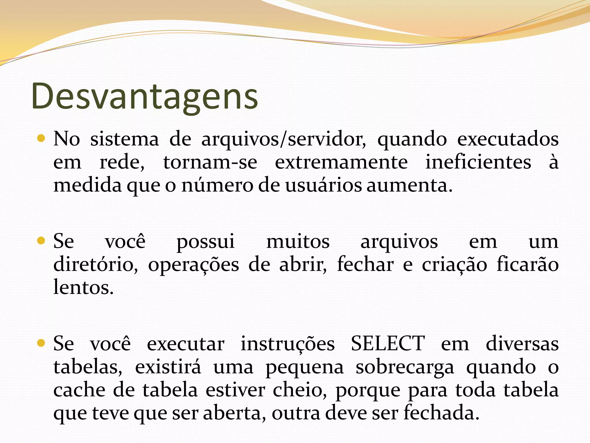 Desvantagens
 No sistema de arquivos/servidor, quando executados
 em rede, tornam-se extremamente ineficientes à
 medida que o número de usuários aumenta.

 Se   você possui muitos arquivos em um
 diretório, operações de abrir, fechar e criação ficarão
 lentos.

 Se você executar instruções SELECT em diversas
 tabelas, existirá uma pequena sobrecarga quando o
 cache de tabela estiver cheio, porque para toda tabela
 que teve que ser aberta, outra deve ser fechada.
 