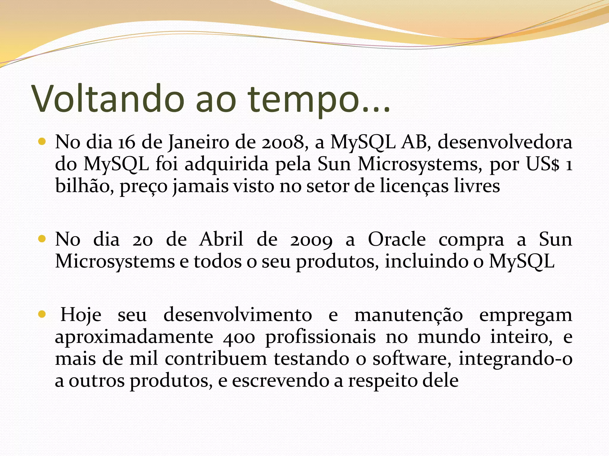 Voltando ao tempo...
 No dia 16 de Janeiro de 2008, a MySQL AB, desenvolvedora
 do MySQL foi adquirida pela Sun Microsystems, por US$ 1
 bilhão, preço jamais visto no setor de licenças livres

 No dia 20 de Abril de 2009 a Oracle compra a Sun
 Microsystems e todos o seu produtos, incluindo o MySQL

 Hoje seu desenvolvimento e manutenção empregam
 aproximadamente 400 profissionais no mundo inteiro, e
 mais de mil contribuem testando o software, integrando-o
 a outros produtos, e escrevendo a respeito dele
 