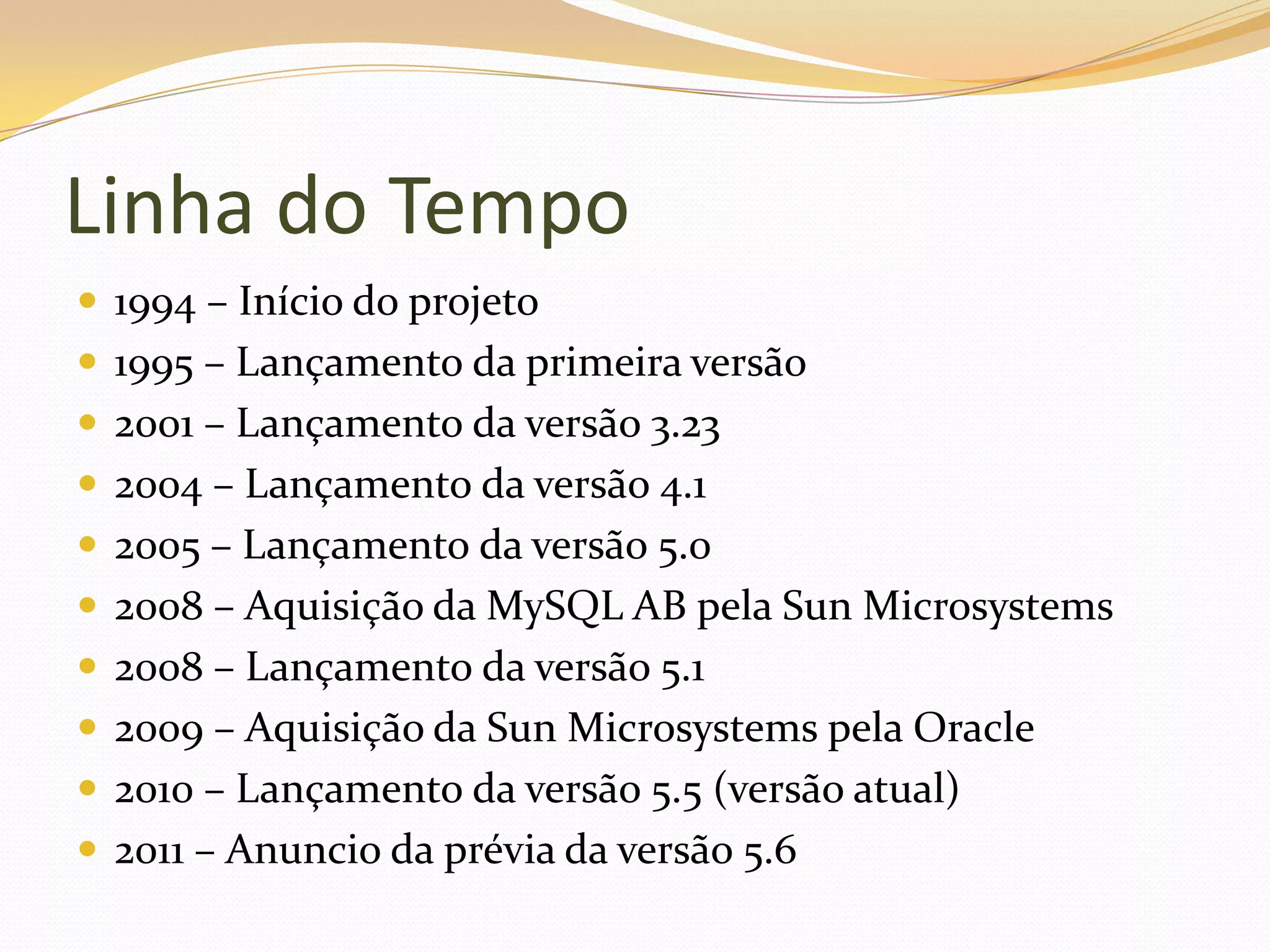 Linha do Tempo
 1994 – Início do projeto
 1995 – Lançamento da primeira versão
 2001 – Lançamento da versão 3.23
 2004 – Lançamento da versão 4.1
 2005 – Lançamento da versão 5.0
 2008 – Aquisição da MySQL AB pela Sun Microsystems
 2008 – Lançamento da versão 5.1
 2009 – Aquisição da Sun Microsystems pela Oracle
 2010 – Lançamento da versão 5.5 (versão atual)
 2011 – Anuncio da prévia da versão 5.6
 