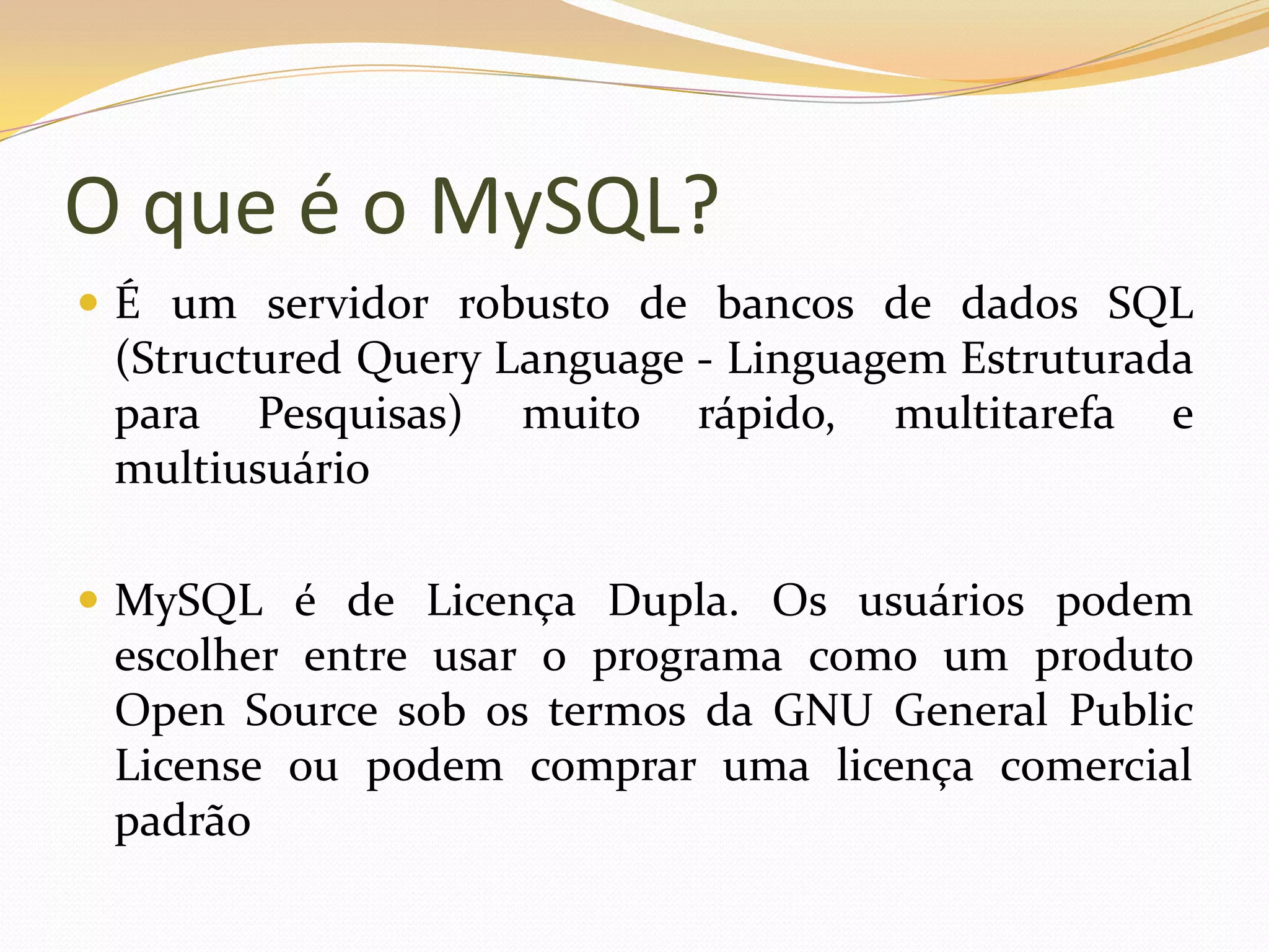 O que é o MySQL?
 É um servidor robusto de bancos de dados SQL
 (Structured Query Language - Linguagem Estruturada
 para Pesquisas) muito rápido, multitarefa e
 multiusuário

 MySQL é de Licença Dupla. Os usuários podem
 escolher entre usar o programa como um produto
 Open Source sob os termos da GNU General Public
 License ou podem comprar uma licença comercial
 padrão
 