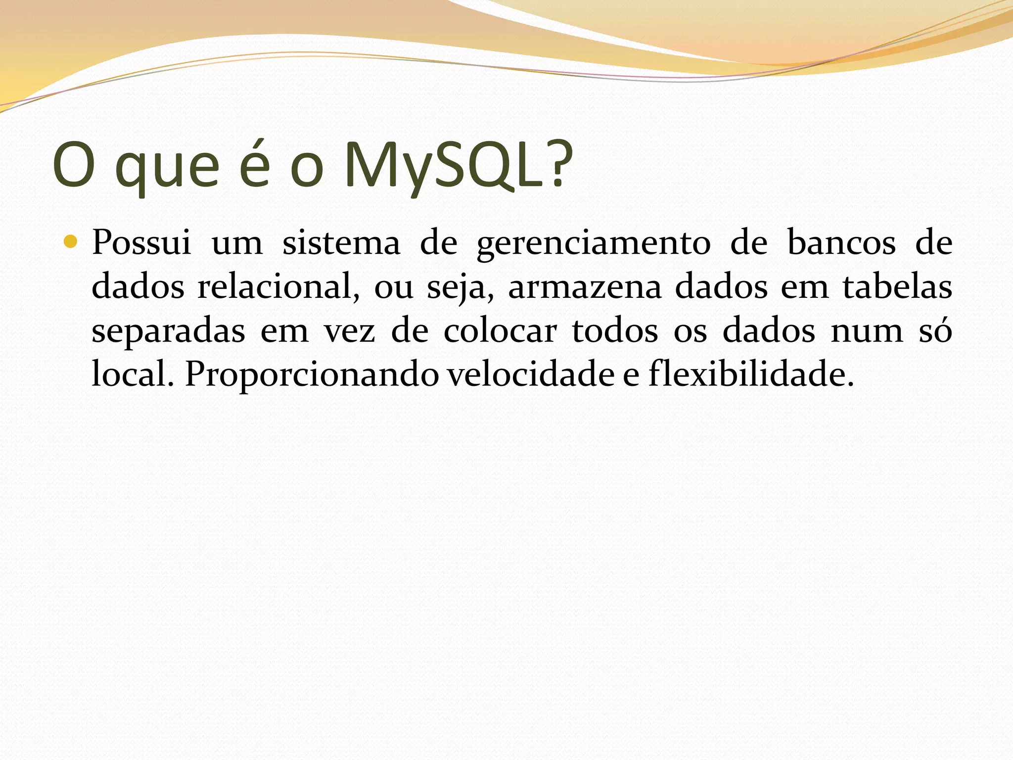 O que é o MySQL?
 Possui um sistema de gerenciamento de bancos de
 dados relacional, ou seja, armazena dados em tabelas
 separadas em vez de colocar todos os dados num só
 local. Proporcionando velocidade e flexibilidade.
 