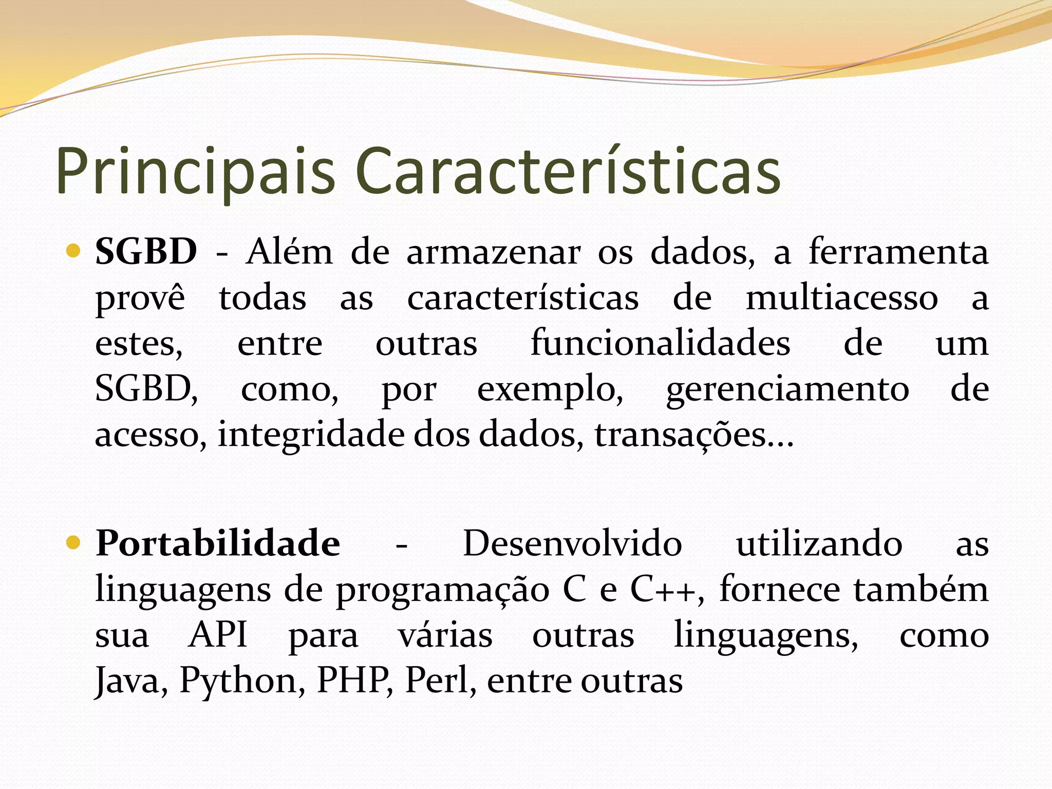 Principais Características
 SGBD - Além de armazenar os dados, a ferramenta
 provê todas as características de multiacesso a
 estes, entre outras funcionalidades de um
 SGBD, como, por exemplo, gerenciamento de
 acesso, integridade dos dados, transações...

 Portabilidade    - Desenvolvido utilizando as
 linguagens de programação C e C++, fornece também
 sua API para várias outras linguagens, como
 Java, Python, PHP, Perl, entre outras
 