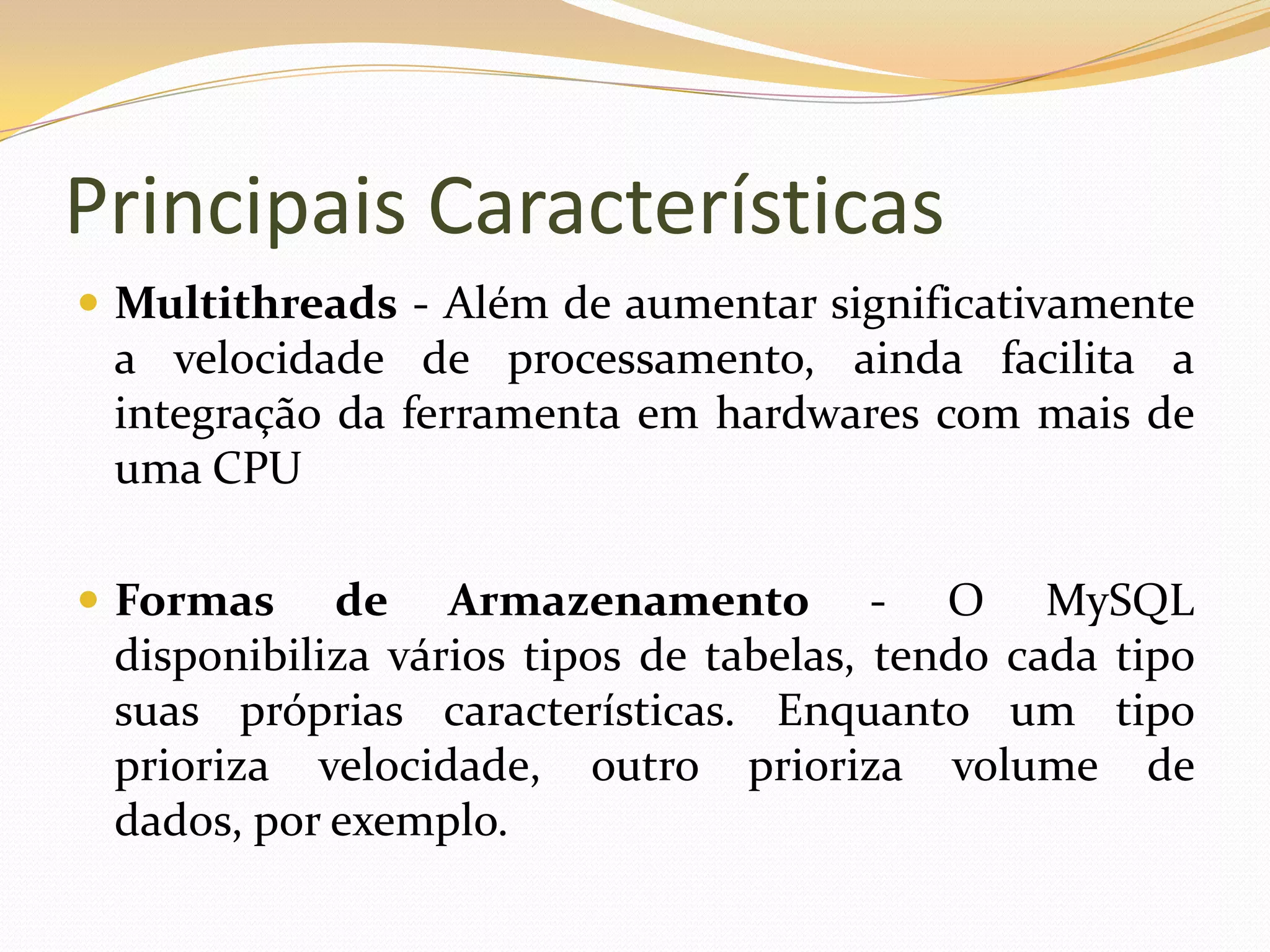 Principais Características
 Multithreads - Além de aumentar significativamente
 a velocidade de processamento, ainda facilita a
 integração da ferramenta em hardwares com mais de
 uma CPU

 Formas    de Armazenamento - O MySQL
 disponibiliza vários tipos de tabelas, tendo cada tipo
 suas próprias características. Enquanto um tipo
 prioriza velocidade, outro prioriza volume de
 dados, por exemplo.
 