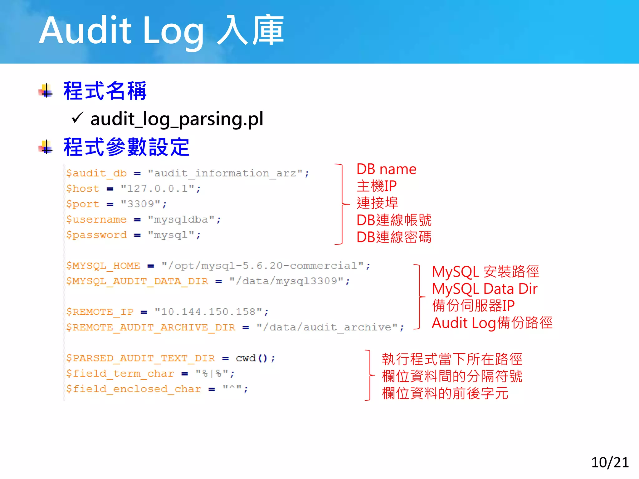 10/21
Audit Log 入庫
程式名稱
 audit_log_parsing.pl
程式參數設定
DB name
主機IP
連接埠
DB連線帳號
DB連線密碼
MySQL 安裝路徑
MySQL Data Dir
備份伺服器IP
Audit Log備份路徑
執行程式當下所在路徑
欄位資料間的分隔符號
欄位資料的前後字元
 