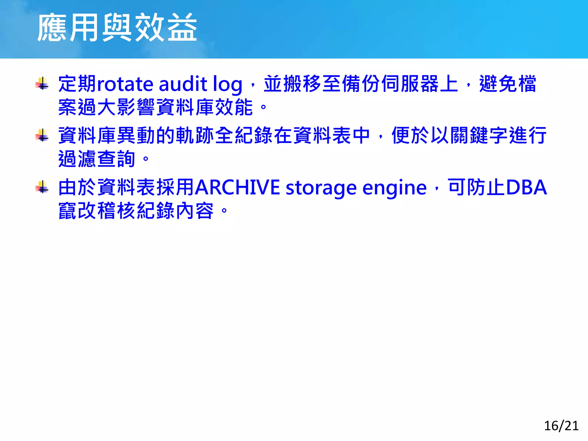 16/21
應用與效益
定期rotate audit log，並搬移至備份伺服器上，避免檔
案過大影響資料庫效能。
資料庫異動的軌跡全紀錄在資料表中，便於以關鍵字進行
過濾查詢。
由於資料表採用ARCHIVE storage engine，可防止DBA
竄改稽核紀錄內容。
 