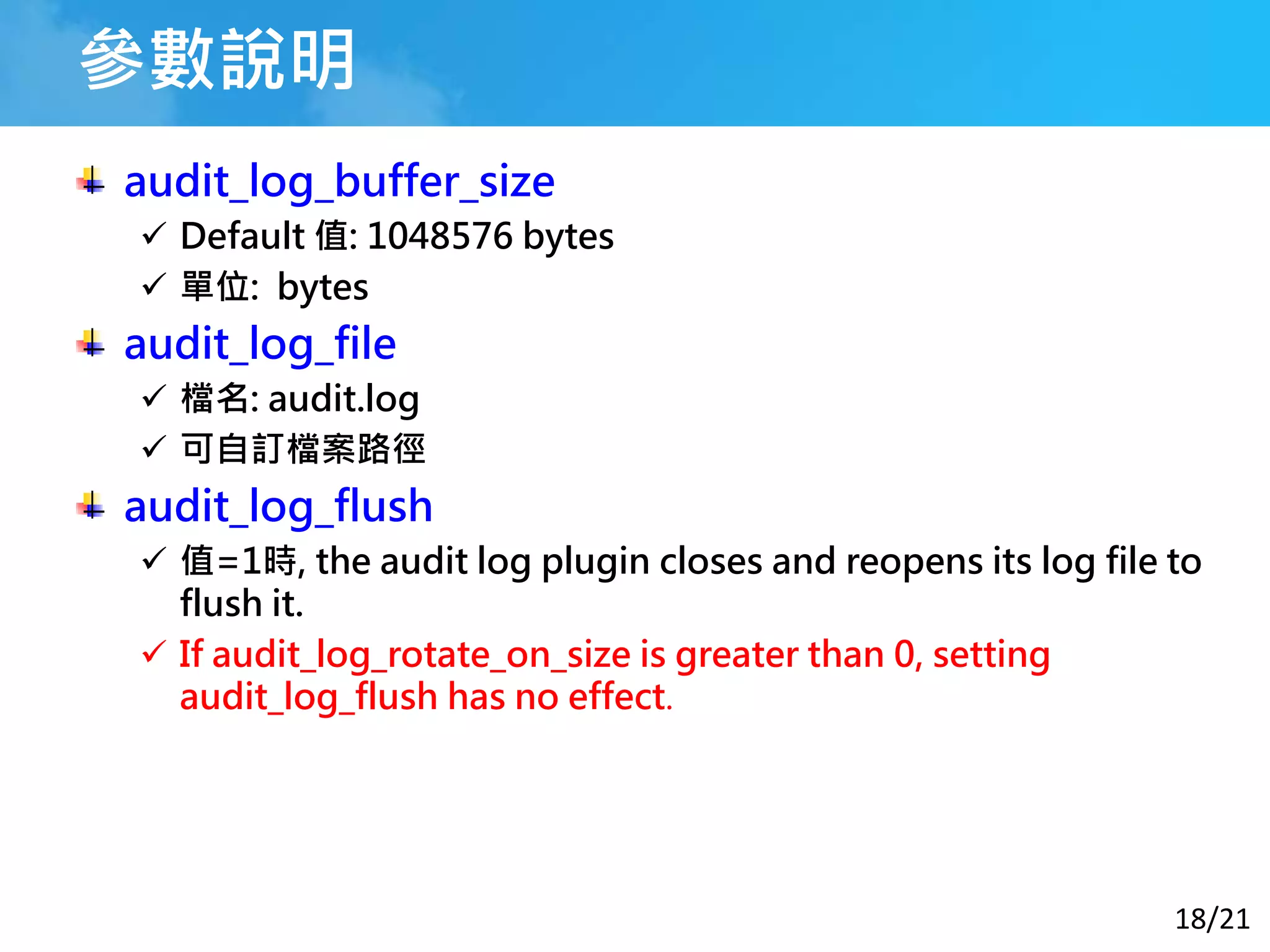 18/21
參數說明
audit_log_buffer_size
 Default 值: 1048576 bytes
 單位: bytes
audit_log_file
 檔名: audit.log
 可自訂檔案路徑
audit_log_flush
 值=1時, the audit log plugin closes and reopens its log file to
flush it.
 If audit_log_rotate_on_size is greater than 0, setting
audit_log_flush has no effect.
 