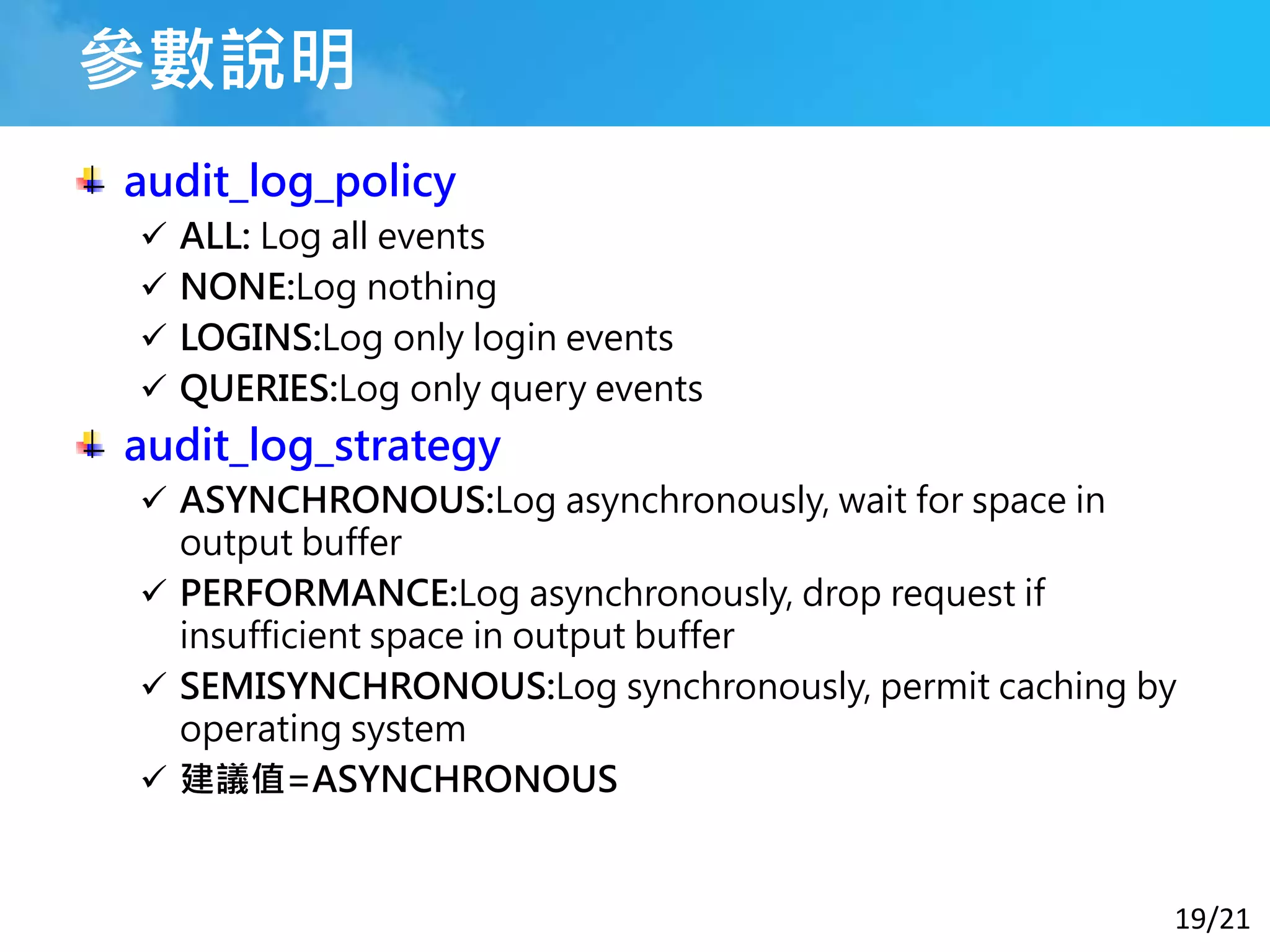 19/21
參數說明
audit_log_policy
 ALL: Log all events
 NONE:Log nothing
 LOGINS:Log only login events
 QUERIES:Log only query events
audit_log_strategy
 ASYNCHRONOUS:Log asynchronously, wait for space in
output buffer
 PERFORMANCE:Log asynchronously, drop request if
insufficient space in output buffer
 SEMISYNCHRONOUS:Log synchronously, permit caching by
operating system
 建議值=ASYNCHRONOUS
 