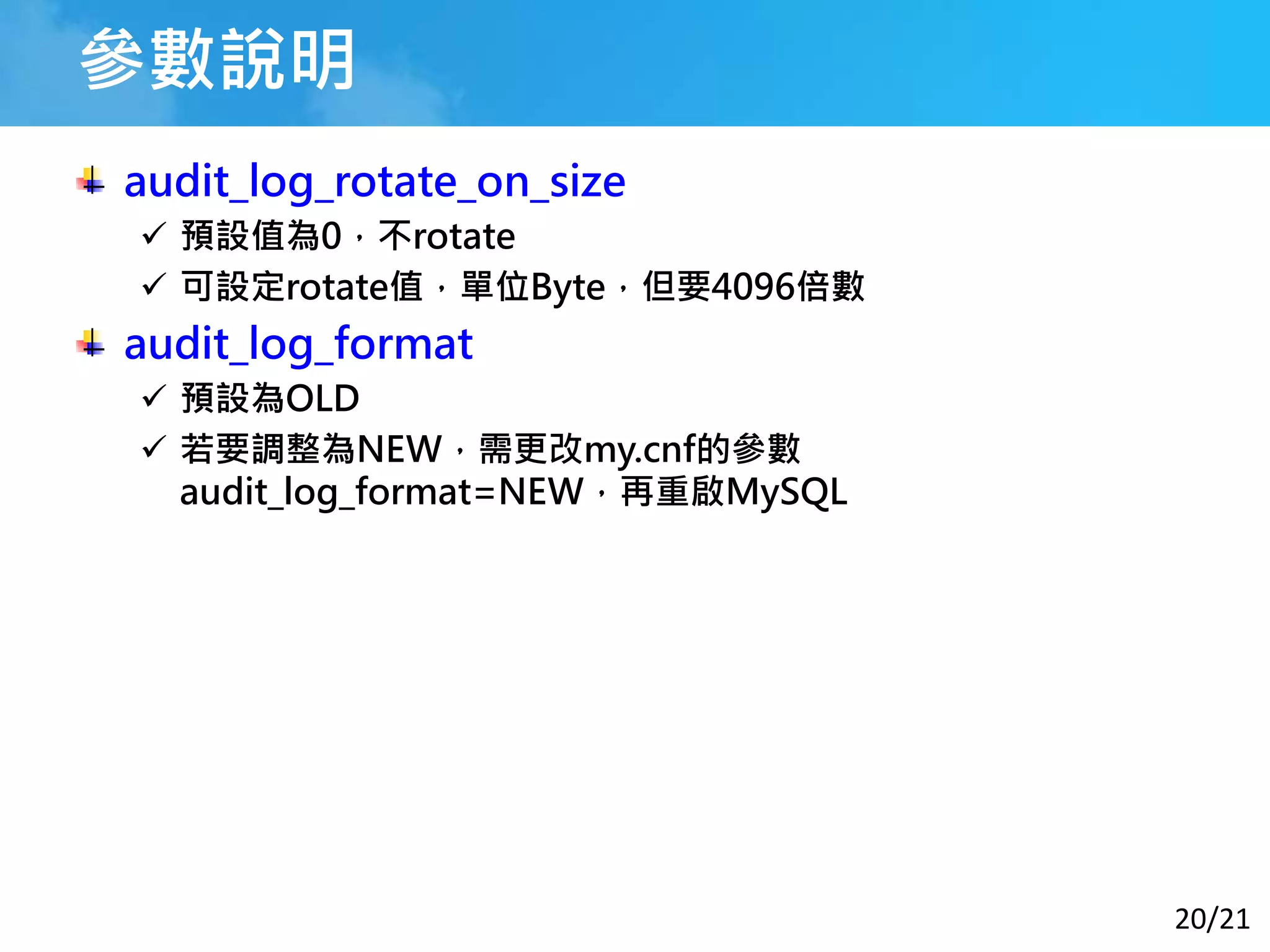 20/21
參數說明
audit_log_rotate_on_size
 預設值為0，不rotate
 可設定rotate值，單位Byte，但要4096倍數
audit_log_format
 預設為OLD
 若要調整為NEW，需更改my.cnf的參數
audit_log_format=NEW，再重啟MySQL
 