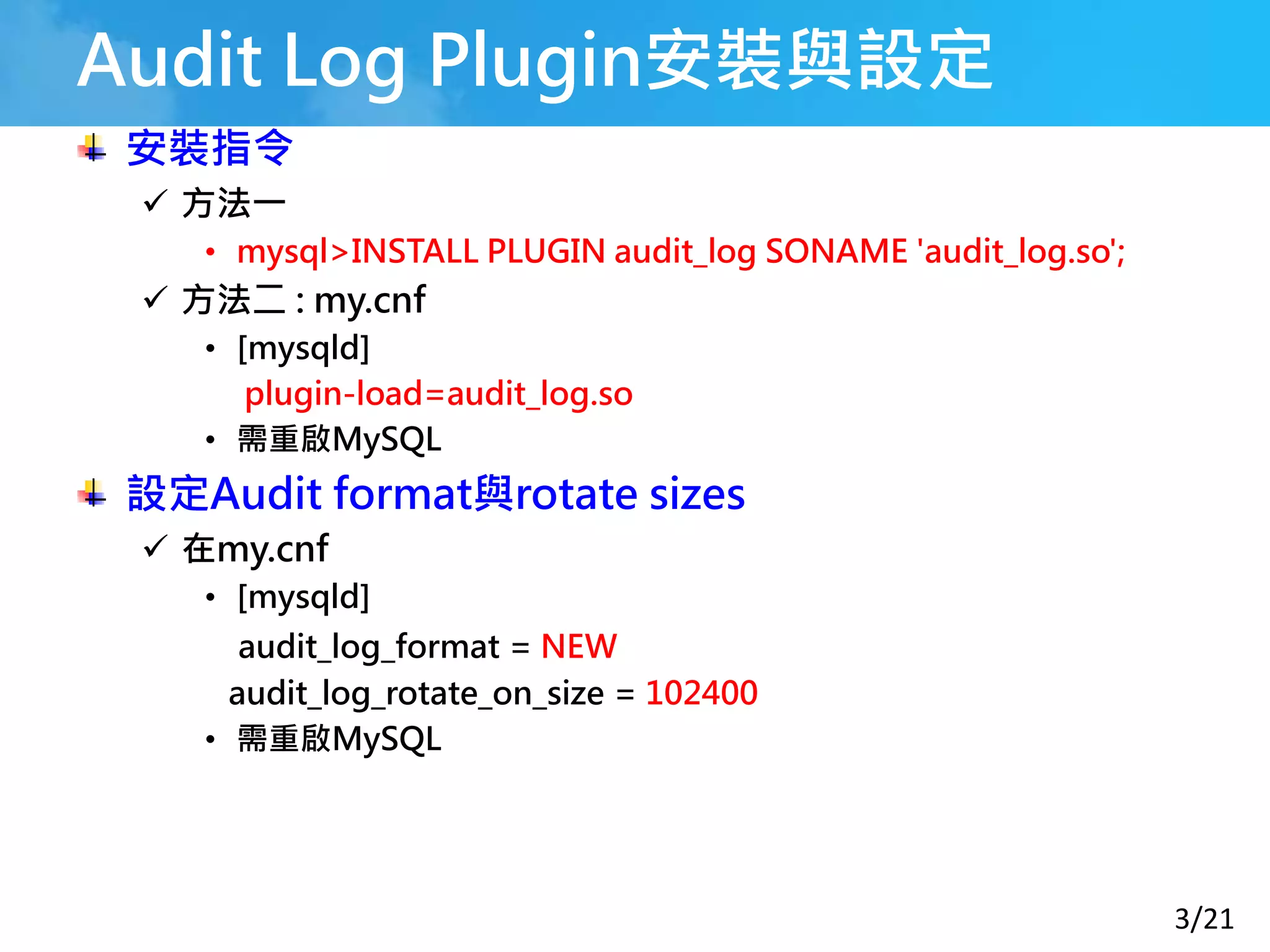 3/21
Audit Log Plugin安裝與設定
安裝指令
 方法一
• mysql>INSTALL PLUGIN audit_log SONAME 'audit_log.so';
 方法二 : my.cnf
• [mysqld]
plugin-load=audit_log.so
• 需重啟MySQL
設定Audit format與rotate sizes
 在my.cnf
• [mysqld]
audit_log_format = NEW
audit_log_rotate_on_size = 102400
• 需重啟MySQL
 
