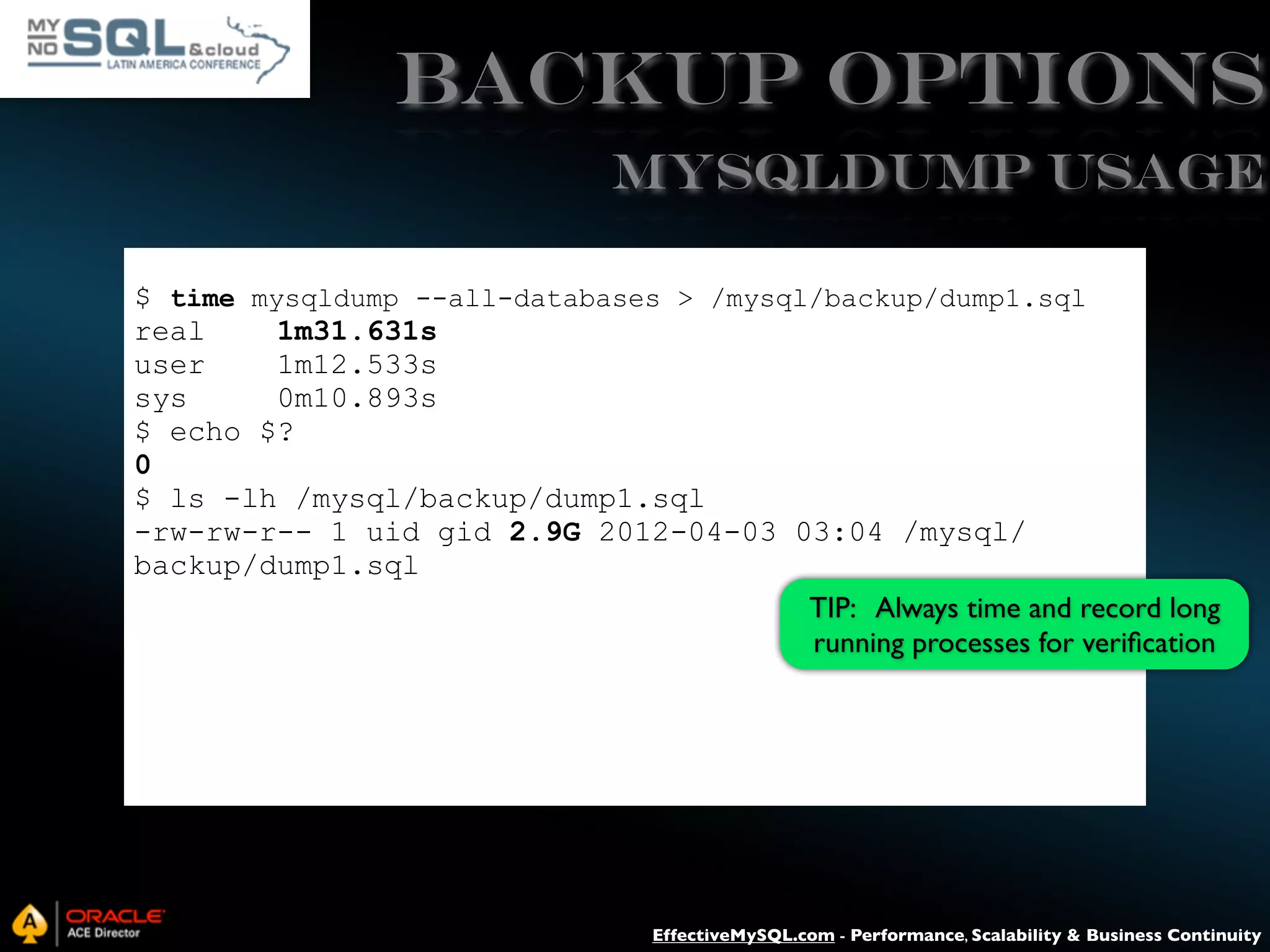 Backup Options mysqldump USAGE $ time mysqldump --all-databases > /mysql/backup/dump1.sql real 1m31.631s user 1m12.533s sys 0m10.893s $ echo $? 0 $ ls -lh /mysql/backup/dump1.sql -rw-rw-r-- 1 uid gid 2.9G 2012-04-03 03:04 /mysql/ backup/dump1.sql TIP: Always time and record long running processes for veriﬁcation EffectiveMySQL.com - Performance, Scalability & Business Continuity 