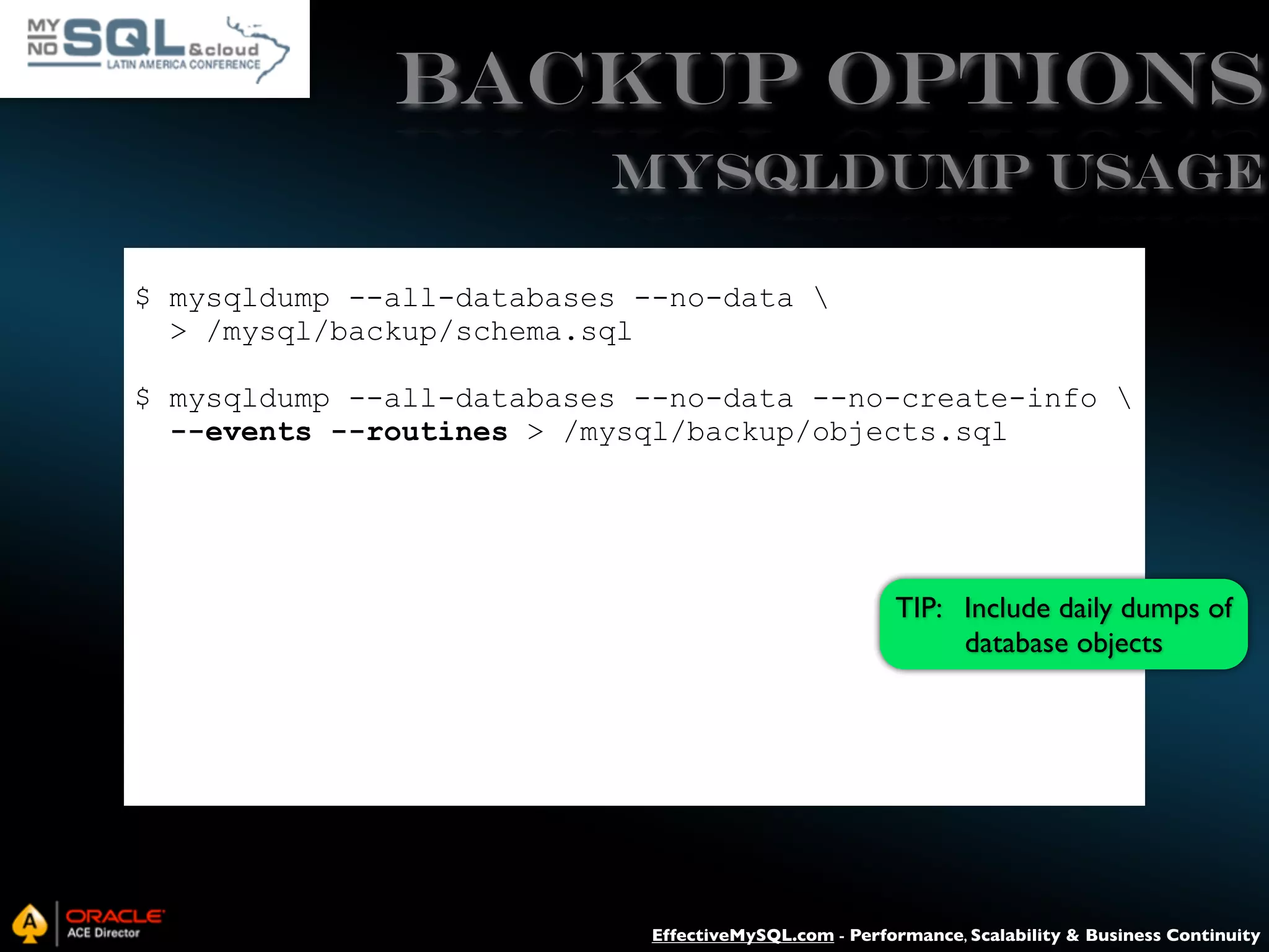Backup Options mysqldump USAGE $ mysqldump --all-databases --no-data > /mysql/backup/schema.sql $ mysqldump --all-databases --no-data --no-create-info --events --routines > /mysql/backup/objects.sql TIP: Include daily dumps of database objects EffectiveMySQL.com - Performance, Scalability & Business Continuity 