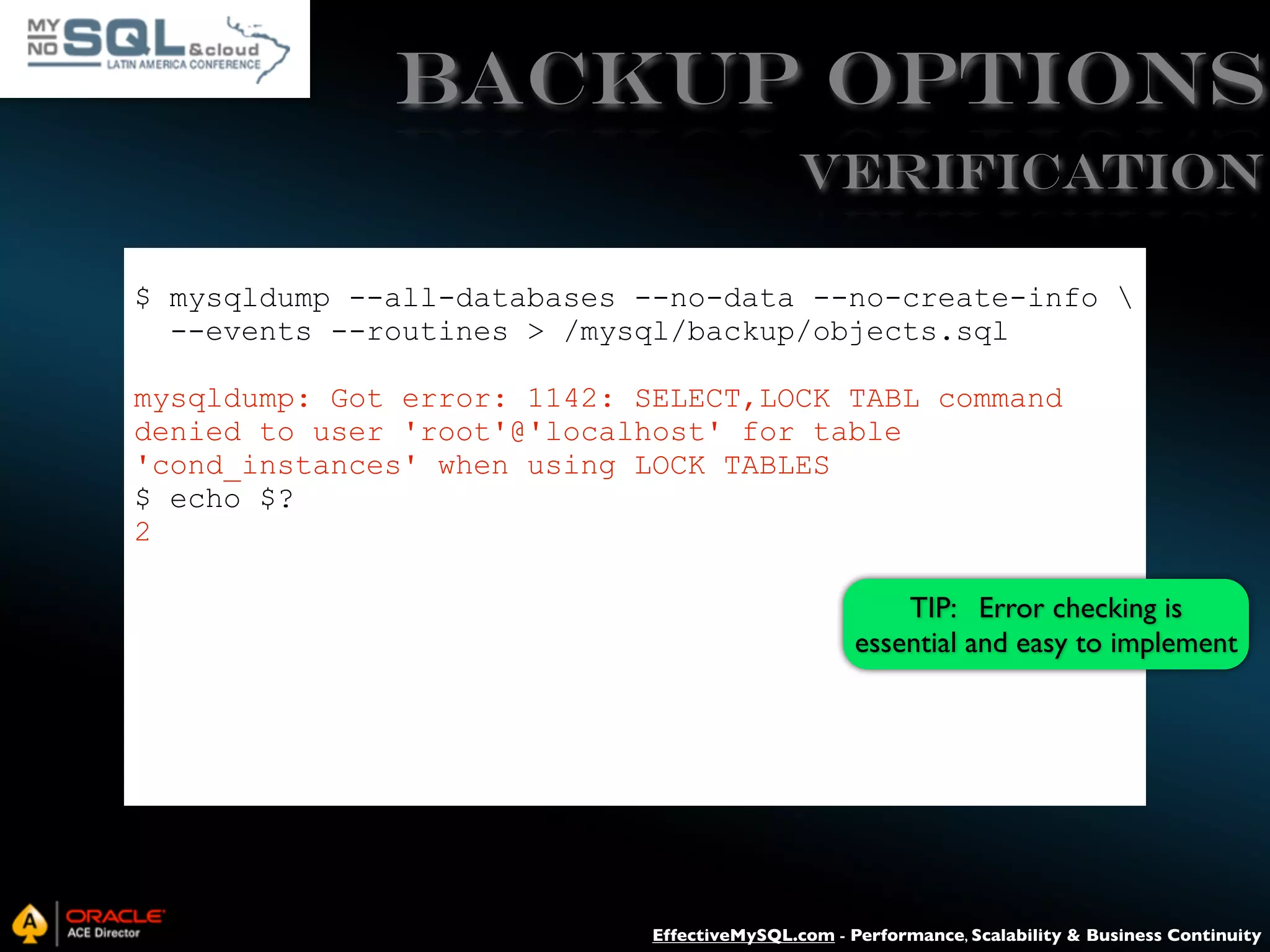 Backup Options VERIFICATION $ mysqldump --all-databases --no-data --no-create-info --events --routines > /mysql/backup/objects.sql mysqldump: Got error: 1142: SELECT,LOCK TABL command denied to user 'root'@'localhost' for table 'cond_instances' when using LOCK TABLES $ echo $? 2 TIP: Error checking is essential and easy to implement EffectiveMySQL.com - Performance, Scalability & Business Continuity 
