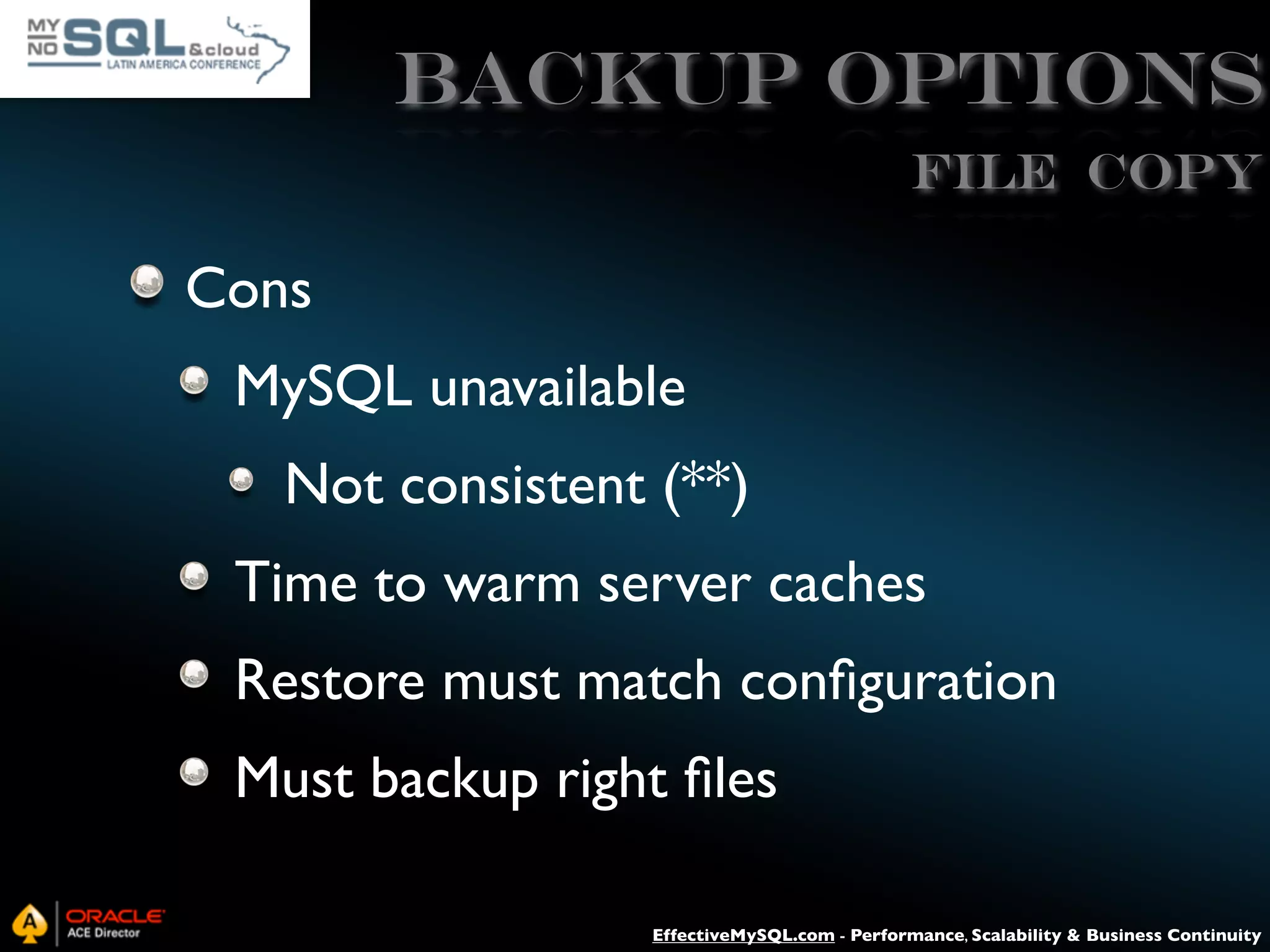 Backup Options File Copy Cons MySQL unavailable Not consistent (**) Time to warm server caches Restore must match conﬁguration Must backup right ﬁles EffectiveMySQL.com - Performance, Scalability & Business Continuity 