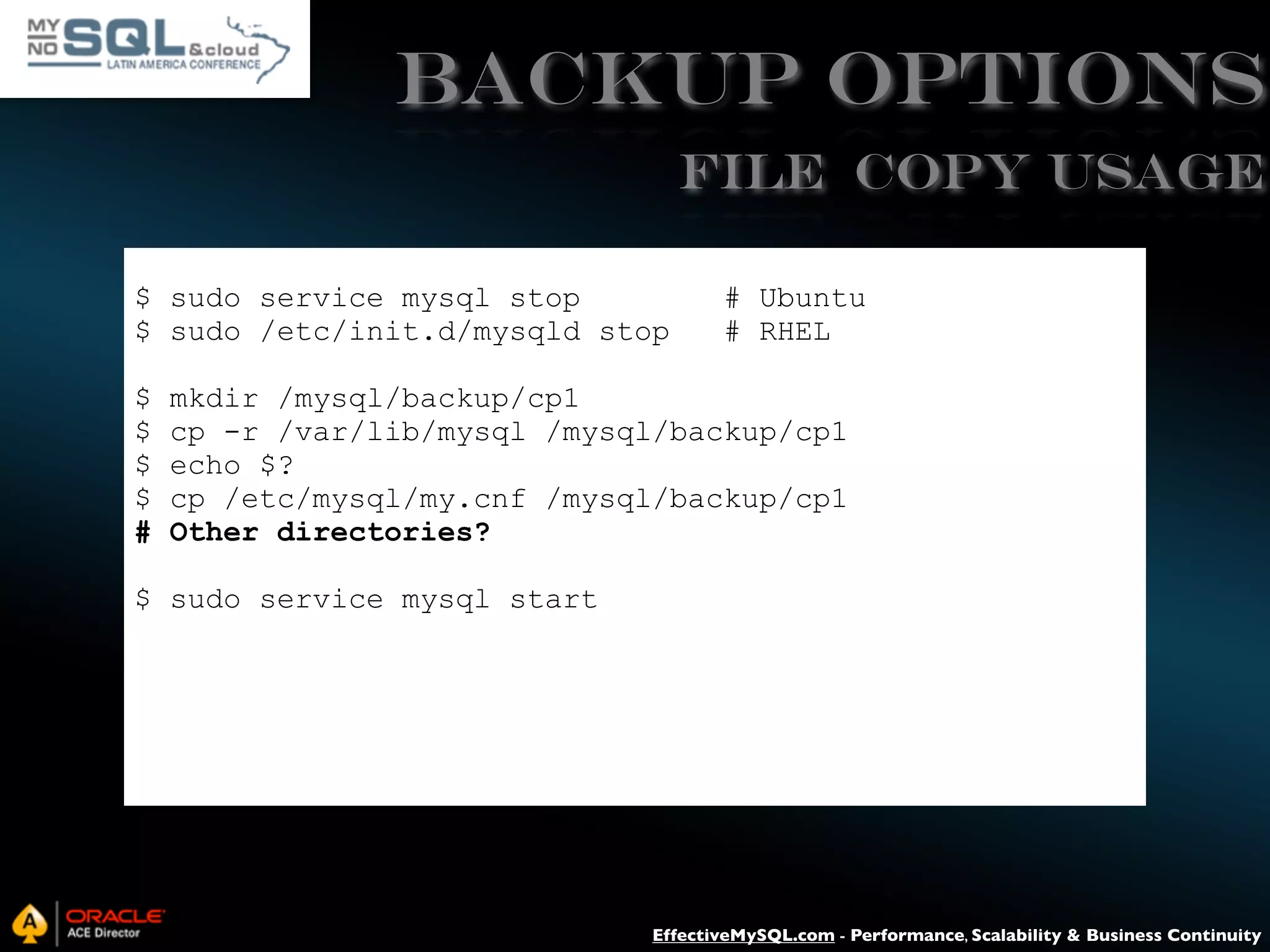 Backup Options File Copy USAGE $ sudo service mysql stop $ sudo /etc/init.d/mysqld stop $ $ $ $ # # Ubuntu # RHEL mkdir /mysql/backup/cp1 cp -r /var/lib/mysql /mysql/backup/cp1 echo $? cp /etc/mysql/my.cnf /mysql/backup/cp1 Other directories? $ sudo service mysql start EffectiveMySQL.com - Performance, Scalability & Business Continuity 
