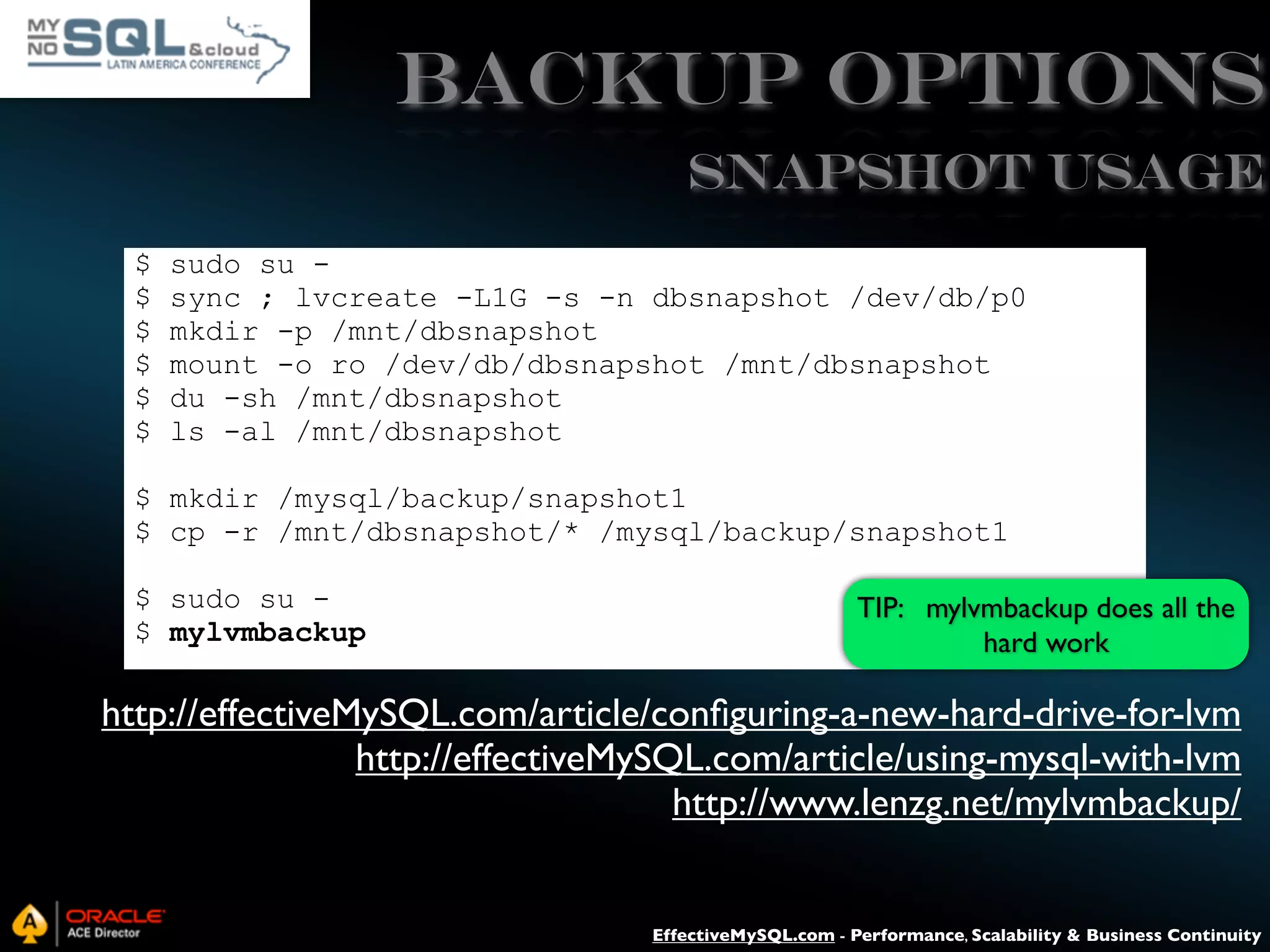 Backup Options SNAPSHOT USAGE $ $ $ $ $ $ sudo su sync ; lvcreate -L1G -s -n dbsnapshot /dev/db/p0 mkdir -p /mnt/dbsnapshot mount -o ro /dev/db/dbsnapshot /mnt/dbsnapshot du -sh /mnt/dbsnapshot ls -al /mnt/dbsnapshot $ mkdir /mysql/backup/snapshot1 $ cp -r /mnt/dbsnapshot/* /mysql/backup/snapshot1 $ sudo su $ mylvmbackup TIP: mylvmbackup does all the hard work http://effectiveMySQL.com/article/conﬁguring-a-new-hard-drive-for-lvm http://effectiveMySQL.com/article/using-mysql-with-lvm http://www.lenzg.net/mylvmbackup/ EffectiveMySQL.com - Performance, Scalability & Business Continuity 