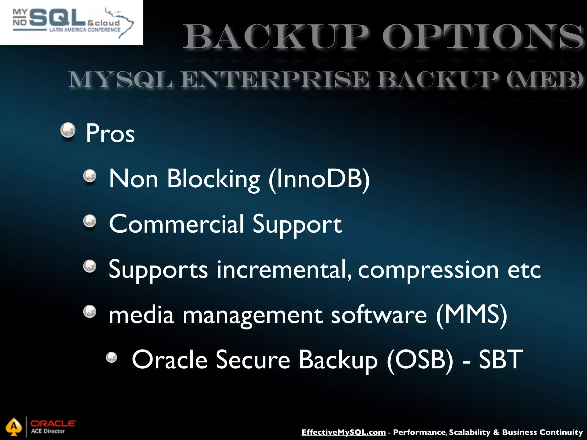 Backup Options MySQL ENTERPRISE BACKUP (MEB) Pros Non Blocking (InnoDB) Commercial Support Supports incremental, compression etc media management software (MMS) Oracle Secure Backup (OSB) - SBT EffectiveMySQL.com - Performance, Scalability & Business Continuity 
