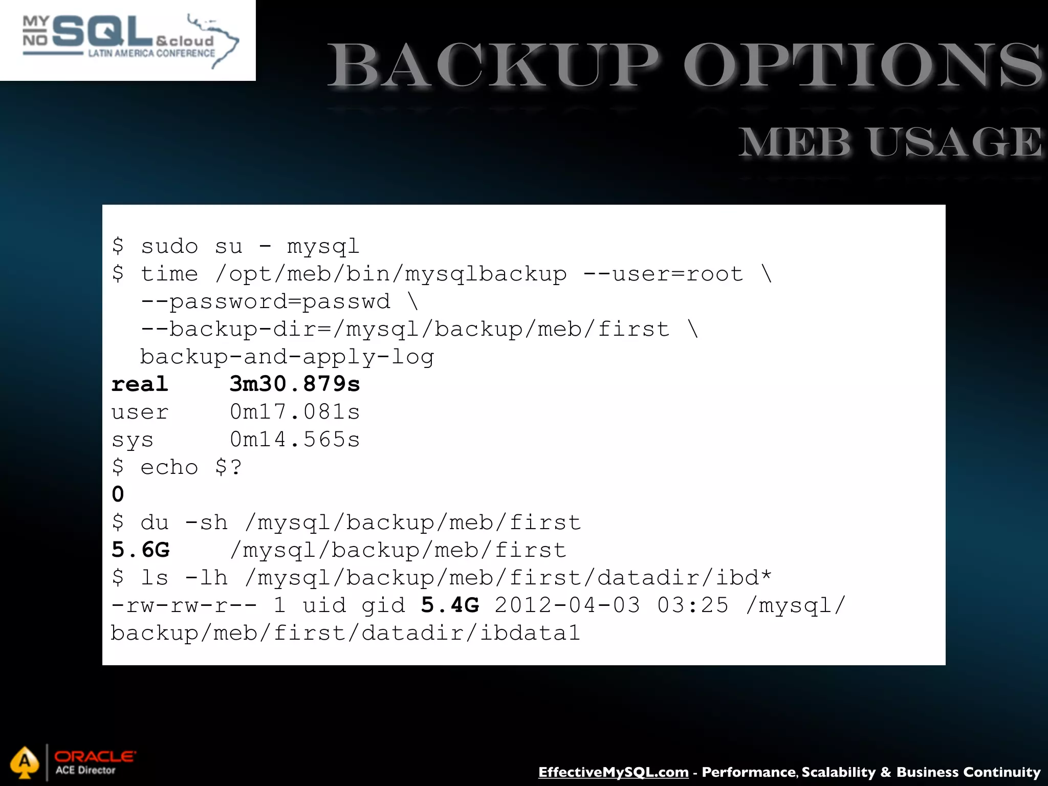 Backup Options MEB USAGE $ sudo su - mysql $ time /opt/meb/bin/mysqlbackup --user=root --password=passwd --backup-dir=/mysql/backup/meb/first backup-and-apply-log real 3m30.879s user 0m17.081s sys 0m14.565s $ echo $? 0 $ du -sh /mysql/backup/meb/first 5.6G /mysql/backup/meb/first $ ls -lh /mysql/backup/meb/first/datadir/ibd* -rw-rw-r-- 1 uid gid 5.4G 2012-04-03 03:25 /mysql/ backup/meb/first/datadir/ibdata1 EffectiveMySQL.com - Performance, Scalability & Business Continuity 