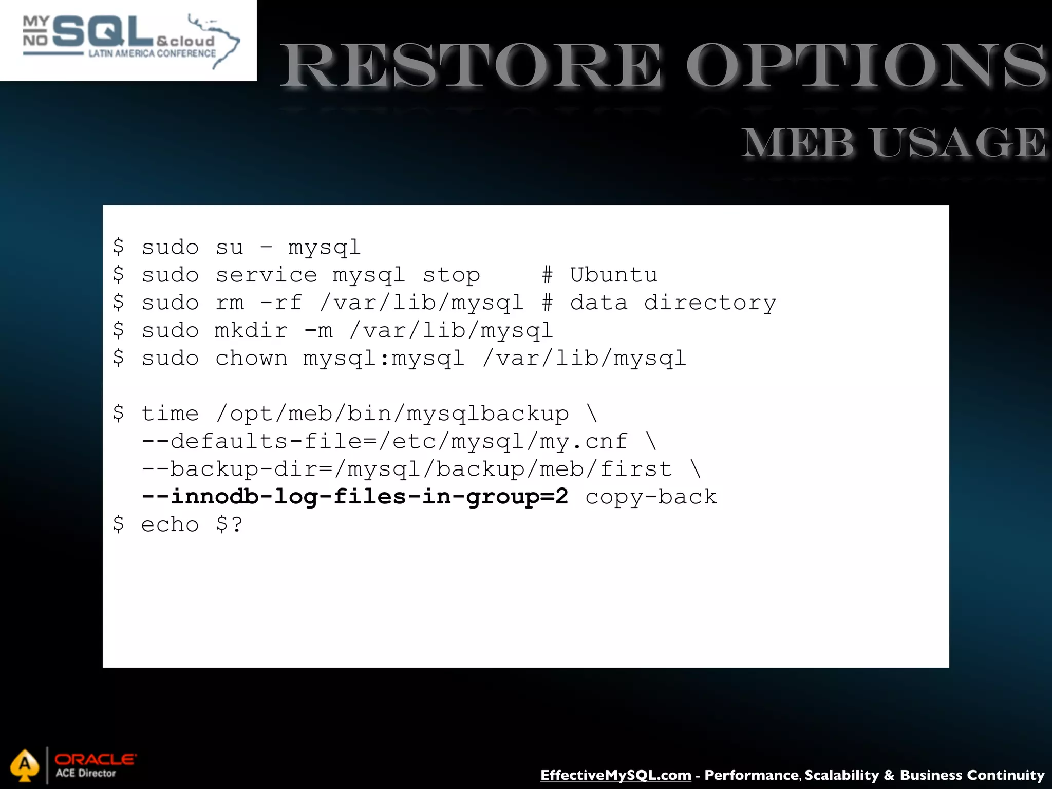 RESTORE Options MEB USAGE $ $ $ $ $ sudo sudo sudo sudo sudo su – mysql service mysql stop # Ubuntu rm -rf /var/lib/mysql # data directory mkdir -m /var/lib/mysql chown mysql:mysql /var/lib/mysql $ time /opt/meb/bin/mysqlbackup --defaults-file=/etc/mysql/my.cnf --backup-dir=/mysql/backup/meb/first --innodb-log-files-in-group=2 copy-back $ echo $? EffectiveMySQL.com - Performance, Scalability & Business Continuity 