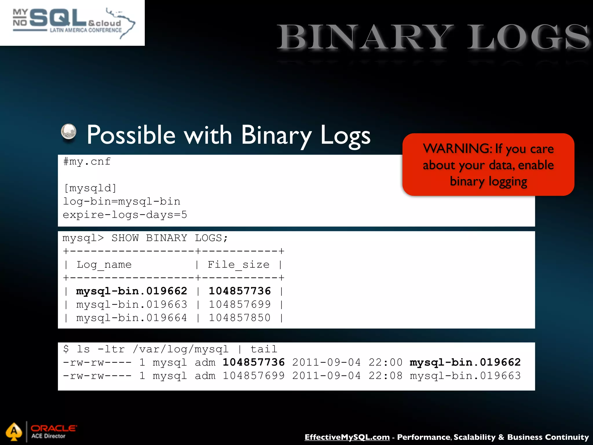 Binary Logs Possible with Binary Logs #my.cnf [mysqld] log-bin=mysql-bin expire-logs-days=5 WARNING: If you care about your data, enable binary logging mysql> SHOW BINARY LOGS; +------------------+-----------+ | Log_name | File_size | +------------------+-----------+ | mysql-bin.019662 | 104857736 | | mysql-bin.019663 | 104857699 | | mysql-bin.019664 | 104857850 | $ ls -ltr /var/log/mysql | tail -rw-rw---- 1 mysql adm 104857736 2011-09-04 22:00 mysql-bin.019662 -rw-rw---- 1 mysql adm 104857699 2011-09-04 22:08 mysql-bin.019663 EffectiveMySQL.com - Performance, Scalability & Business Continuity 