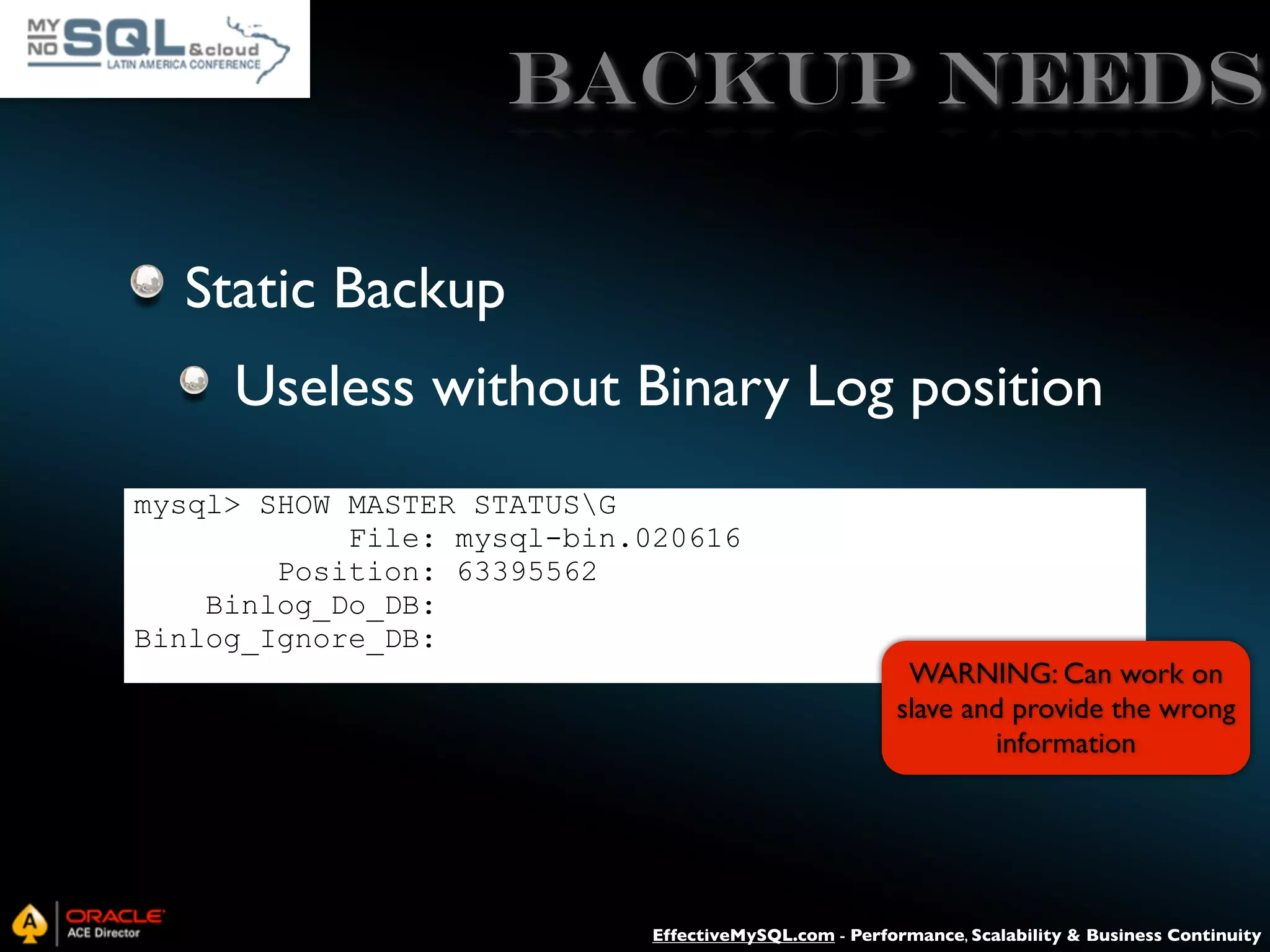 Backup needs Static Backup Useless without Binary Log position mysql> SHOW MASTER STATUSG File: mysql-bin.020616 Position: 63395562 Binlog_Do_DB: Binlog_Ignore_DB: WARNING: Can work on slave and provide the wrong information EffectiveMySQL.com - Performance, Scalability & Business Continuity 