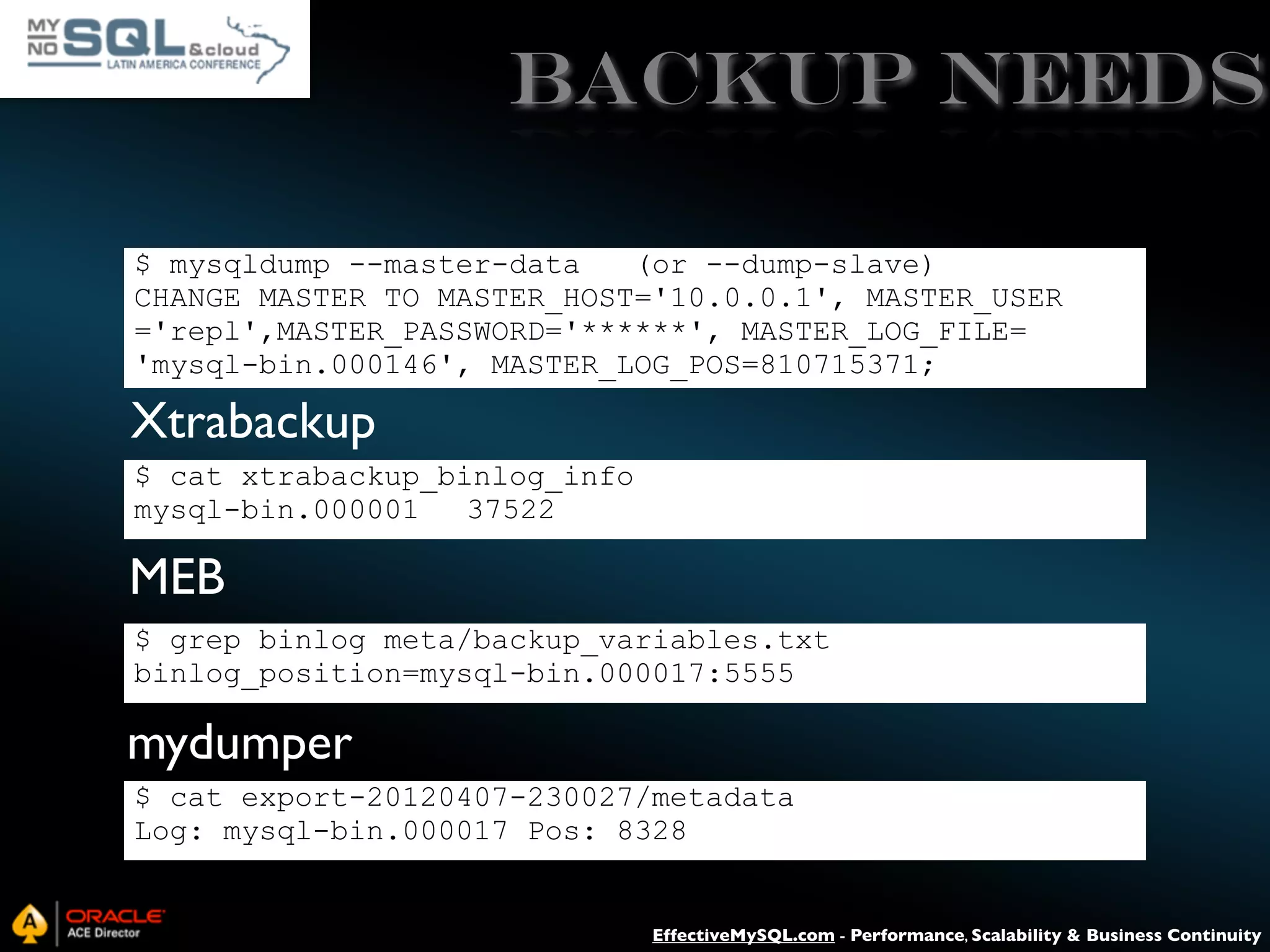 Backup Needs $ mysqldump --master-data (or --dump-slave) CHANGE MASTER TO MASTER_HOST='10.0.0.1', MASTER_USER ='repl',MASTER_PASSWORD='******', MASTER_LOG_FILE= 'mysql-bin.000146', MASTER_LOG_POS=810715371; Xtrabackup $ cat xtrabackup_binlog_info mysql-bin.000001 37522 MEB $ grep binlog meta/backup_variables.txt binlog_position=mysql-bin.000017:5555 mydumper $ cat export-20120407-230027/metadata Log: mysql-bin.000017 Pos: 8328 EffectiveMySQL.com - Performance, Scalability & Business Continuity 