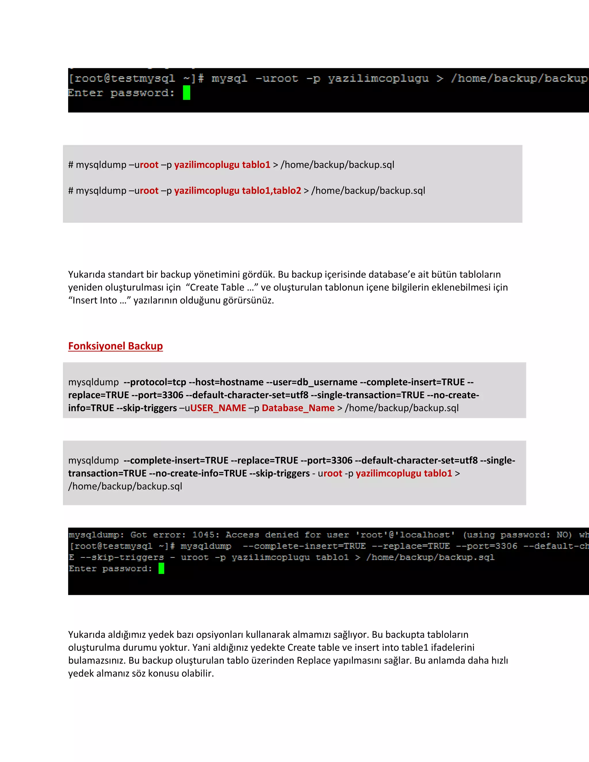 # mysqldump –uroot –p yazilimcoplugu tablo1 > /home/backup/backup.sql
# mysqldump –uroot –p yazilimcoplugu tablo1,tablo2 > /home/backup/backup.sql
Yukarıda standart bir backup yönetimini gördük. Bu backup içerisinde database’e ait bütün tabloların
yeniden oluşturulması için “Create Table …” ve oluşturulan tablonun içene bilgilerin eklenebilmesi için
“Insert Into …” yazılarının olduğunu görürsünüz.
Fonksiyonel Backup
mysqldump --protocol=tcp --host=hostname --user=db_username --complete-insert=TRUE --
replace=TRUE --port=3306 --default-character-set=utf8 --single-transaction=TRUE --no-create-
info=TRUE --skip-triggers –uUSER_NAME –p Database_Name > /home/backup/backup.sql
mysqldump --complete-insert=TRUE --replace=TRUE --port=3306 --default-character-set=utf8 --single-
transaction=TRUE --no-create-info=TRUE --skip-triggers - uroot -p yazilimcoplugu tablo1 >
/home/backup/backup.sql
Yukarıda aldığımız yedek bazı opsiyonları kullanarak almamızı sağlıyor. Bu backupta tabloların
oluşturulma durumu yoktur. Yani aldığınız yedekte Create table ve insert into table1 ifadelerini
bulamazsınız. Bu backup oluşturulan tablo üzerinden Replace yapılmasını sağlar. Bu anlamda daha hızlı
yedek almanız söz konusu olabilir.
 