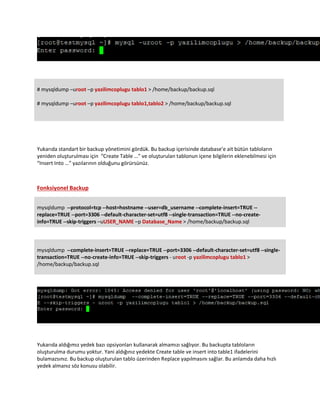 # mysqldump –uroot –p yazilimcoplugu tablo1 > /home/backup/backup.sql
# mysqldump –uroot –p yazilimcoplugu tablo1,tablo2 > /home/backup/backup.sql
Yukarıda standart bir backup yönetimini gördük. Bu backup içerisinde database’e ait bütün tabloların
yeniden oluşturulması için “Create Table …” ve oluşturulan tablonun içene bilgilerin eklenebilmesi için
“Insert Into …” yazılarının olduğunu görürsünüz.
Fonksiyonel Backup
mysqldump --protocol=tcp --host=hostname --user=db_username --complete-insert=TRUE --
replace=TRUE --port=3306 --default-character-set=utf8 --single-transaction=TRUE --no-create-
info=TRUE --skip-triggers –uUSER_NAME –p Database_Name > /home/backup/backup.sql
mysqldump --complete-insert=TRUE --replace=TRUE --port=3306 --default-character-set=utf8 --single-
transaction=TRUE --no-create-info=TRUE --skip-triggers - uroot -p yazilimcoplugu tablo1 >
/home/backup/backup.sql
Yukarıda aldığımız yedek bazı opsiyonları kullanarak almamızı sağlıyor. Bu backupta tabloların
oluşturulma durumu yoktur. Yani aldığınız yedekte Create table ve insert into table1 ifadelerini
bulamazsınız. Bu backup oluşturulan tablo üzerinden Replace yapılmasını sağlar. Bu anlamda daha hızlı
yedek almanız söz konusu olabilir.
 