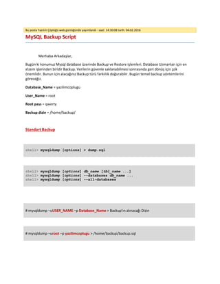 Bu posta Yazılım Çöplüğü web günlüğünde yayımlandı - saat: 14:30:08 tarih: 04.02.2016
MySQL Backup Script
Merhaba Arkadaşlar,
Bugün ki konumuz Mysql database üzerinde Backup ve Restore işlemleri. Database Uzmanları için en
elzem işlerinden biridir Backup. Verilerin güvenle saklanabilmesi sonrasında geri dönüş için çok
önemlidir. Bunun için alacağınız Backup türü farklılık doğurabilir. Bugün temel backup yöntemlerini
göreceğiz.
Database_Name = yazilimcoplugu
User_Name = root
Root pass = qwerty
Backup dizin = /home/backup/
Standart Backup
shell> mysqldump [options] > dump.sql
shell> mysqldump [options] db_name [tbl_name ...]
shell> mysqldump [options] --databases db_name ...
shell> mysqldump [options] --all-databases
# mysqldump –uUSER_NAME –p Database_Name > Backup’ın alınacağı Dizin
# mysqldump –uroot –p yazilimcoplugu > /home/backup/backup.sql
 