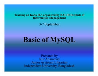 Training on Koha ILS organized by BALID Institute of
Information Management
3-7 September
Basic of MySQL
Prepared by
Nur Ahammad
Junior Assistant Librarian
Independent University, Bangladesh
 