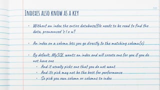 Indexes also know as a key
• Without an index the entire database/ﬁle needs to be read to ﬁnd the
data, pronounced ‘s l o w’!
• An index on a column lets you go directly to the matching column(s)
• By default, MySQL wants an index and will create one for you if you do
not have one
• And it usually picks one that you do not want
• And its pick may not be the best for performance
• So pick you own column or columns to index
100
 