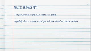 103
What is PRIMARy KEY?
The primary key is the main index on a table
Hopefully this is a column that you will want/need to search on later
 