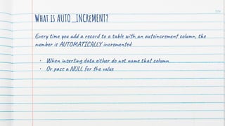 104
What is AUTO_INCReMENT?
Every time you add a record to a table with an autoincrement column, the
number is AUTOMATICALLY incremented
• When inserting data either do not name that column
• Or pass a NULL for the value
 