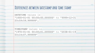 110
Differences between datestamp and time stamp
DATETIME values is
'1000-01-01 00:00:00.000000' to '9999-12-31
23:59:59.999999',
TIMESTAMP values is
'1970-01-01 00:00:01.000000' to '2038-01-19
03:14:07.999999'
 