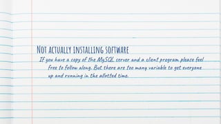 Not actually installing software
If you have a copy of the MySQL server and a client program please feel
free to follow along. But there are too many variable to get everyone
up and running in the allotted time.
 
