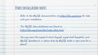Other installation notes
• Refer to the MySQL documentation at https://dev.mysql.com for help
with your installation
• The MySQL demo databases are found at
https://dev.mysql.com/doc/index-other.html
• You may want the mysql cli client (mysql), mysql shell (mysqlsh), and
MySQL Workbench => please drop by MySQL table in expo area for a
demo!!
21
 