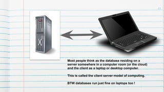 23
Most people think as the database residing on a
server somewhere in a computer room (or the cloud)
and the client as a laptop or desktop computer.
This is called the client server model of computing.
BTW databases run just fine on laptops too !
 