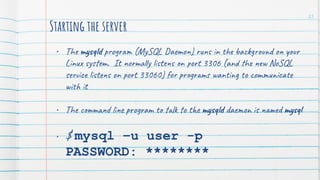 Starting the server
• The mysqld program (MySQL Daemon) runs in the background on your
Linux system. It normally listens on port 3306 (and the new NoSQL
service listens on port 33060) for programs wanting to communicate
with it
• The command line program to talk to the mysqld daemon is named mysql
• $ mysql –u user -p
PASSWORD: ********
25
 
