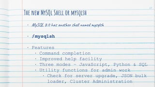 The new MySQl Shell or mysqlsh
• MySQL 8.0 has another shell named mysqlsh
• $ mysqlsh
• Features
• Command completion
• Improved help facility
• Three modes – JavaScript, Python & SQL
• Utility functions for admin work
• Check for server upgrade, JSON bulk
loader, Cluster Administration
27
 